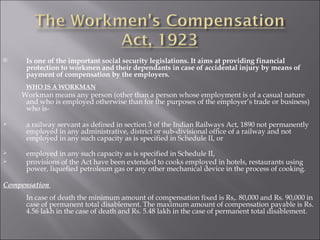 Is one of the important social security legislations. It aims at providing financial protection to workmen and their dependants in case of accidental injury by means of payment of compensation by the employers .  WHO IS A WORKMAN   Workman means any person (other than a person whose employment is of a casual nature and who is employed otherwise than for the purposes of the employer’s trade or business) who is- a railway servant as defined in section 3 of the Indian Railways Act, 1890 not permanently employed in any administrative, district or sub-divisional office of a railway and not employed in any such capacity as is specified in Schedule II, or employed in any such capacity as is specified in Schedule II, provisions of the Act have been extended to cooks employed in hotels, restaurants using power, liquefied petroleum gas or any other mechanical device in the process of cooking . Compensation   In case of death the minimum amount of compensation fixed is Rs,. 80,000 and Rs. 90,000 in case of permanent total disablement. The maximum amount of compensation payable is Rs. 4.56 lakh in the case of death and Rs. 5.48 lakh in the case of permanent total disablement.  