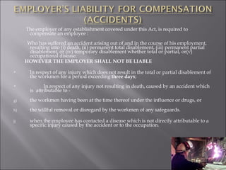 The employer of any establishment covered under this Act, is required to compensate an employee : Who has suffered an accident arising out of and in the course of his employment, resulting into (i) death, (ii) permanent total disablement, (iii) permanent partial disablement, or (iv) temporary disablement whether total or partial, or(v) occupational disease. HOWEVER THE EMPLOYER SHALL NOT BE LIABLE In respect of any injury which does not result in the total or partial disablement of the workmen for a period exceeding  three days ; In respect of any injury not resulting in death, caused by an accident which is  attributable to - the workmen having been at the time thereof under the influence or drugs, or the willful removal or disregard by the workmen of any safeguards. when the employee has contacted a disease which is not directly attributable to a specific injury caused by the accident or to the occupation. 