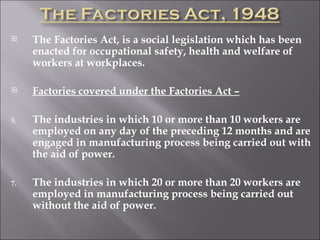 The Factories Act, is a social legislation which has been enacted for occupational safety, health and welfare of workers at workplaces. Factories covered under the Factories Act – The industries in which 10 or more than 10 workers are employed on any day of the preceding 12 months and are engaged in manufacturing process being carried out with the aid of power. The industries in which 20 or more than 20 workers are employed in manufacturing process being carried out without the aid of power.  