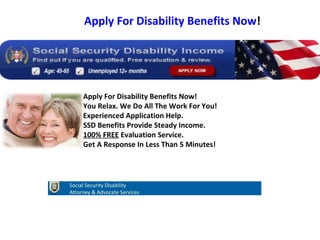 Apply For Disability Benefits Now! You Relax. We Do All The Work For You! Experienced Application Help. SSD Benefits Provide Steady Income. 100% FREE  Evaluation Service. Get A Response In Less Than 5 Minutes! Apply For Disability Benefits Now ! Social Security Disability Attorney & Advocate Services 