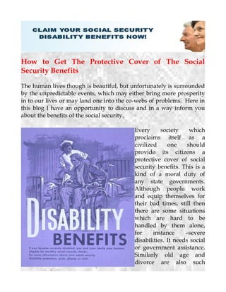 How to Get The Protective Cover of The Social
Security Benefits
The human lives though is beautiful, but unfortunately is surrounded
by the unpredictable events, which may either bring more prosperity
in to our lives or may land one into the co-webs of problems. Here in
this blog I have an opportunity to discuss and in a way inform you
about the benefits of the social security.
Every society which
proclaims itself as a
civilized one should
provide its citizens a
protective cover of social
security benefits. This is a
kind of a moral duty of
any state governments.
Although people work
and equip themselves for
their bad times, still then
there are some situations
which are hard to be
handled by them alone,
for instance –severe
disabilities. It needs social
or government assistance.
Similarly old age and
divorce are also such
 