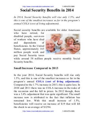                    http://www.mosmedicalrecordreview.com/                  1­800­670­2809
Social Security Benefits in 2014
In 2014, Social Security benefits will rise only 1.5%, and
this is one of the smallest increases so far in the program’s
annual COLA (cost of living adjustment).
Social security benefits are available for older Americans
who have retired, for
disabled people, survivors
of workers who have died
and dependents of
beneficiaries. In the United
States, approximately 165
million people work and
pay Social Security taxes
while around 58 million people receive monthly Social
Security benefits.
Small Increase Compared to 2013
In the year 2014, Social Security benefits will rise only
1.5%, and this is one of the smallest increases so far in the
program’s annual COLA (cost of living adjustment).
Compared to the 1.7% increase in 2013, this is quite less. In
2010 and 2011 there was no COLA increase in the wake of
the recession and the fall in prices. In 2012 though, there
was a 3.6% adjustment that was quite significant. The small
increase now is attributed to the fact that inflation has
remained low. With this small increase of 1.5%,
beneficiaries will receive an increase of $19 that will lift
the check to an average of $1294.
                   http://www.mosmedicalrecordreview.com/                  1­800­670­2809
 