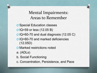 Mental Impairments:
Areas to Remember
O Special Education classes
O IQ=59 or less (12.05 B)
O IQ=60-70 and dual diagnosis (12.05 C)
O IQ=60-70 and marked deficiencies
(12.05D)
O Marked restrictions noted
a. (ADLs)
b. Social Functioning
c. Concentration, Persistence, and Pace
 