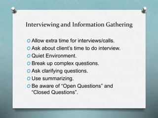 Interviewing and Information Gathering
O Allow extra time for interviews/calls.
O Ask about client’s time to do interview.
O Quiet Environment.
O Break up complex questions.
O Ask clarifying questions.
O Use summarizing.
O Be aware of “Open Questions” and
“Closed Questions”.
 