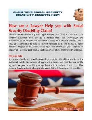 How can a Lawyer Help you with Social
Security Disability Claim?
When it comes to dealing with legal matters, like filing a claim for social
security disability best left to a professional. The knowledge and
experience of an expert can ascertain success to a greater extent. This is
why it is advisable to hire a lawyer familiar with the Social Security
benefits process so to avoid errors that can minimize your chances of
approval. Here are the benefits that you are likely to receive with a lawyer.
Physical help
If you are disable and unable to work, it is quite difficult for you to do the
fieldwork while the process of applying a claim. Let your lawyer do the
legwork for you, from filing an application to its submission to the office
because timely submitted applications are likely to be approved quickly.
 