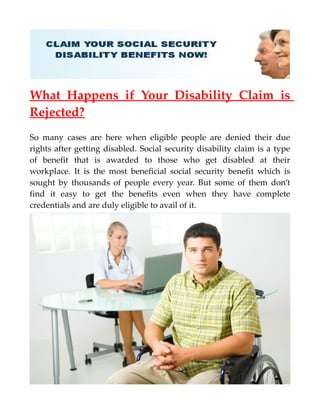 What Happens if Your Disability Claim is
Rejected?
So many cases are here when eligible people are denied their due
rights after getting disabled. Social security disability claim is a type
of benefit that is awarded to those who get disabled at their
workplace. It is the most beneficial social security benefit which is
sought by thousands of people every year. But some of them don’t
find it easy to get the benefits even when they have complete
credentials and are duly eligible to avail of it.
 