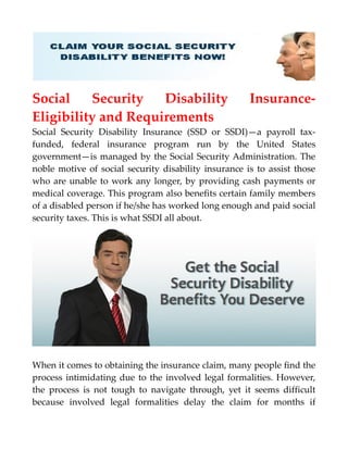 Social Security Disability Insurance-
Eligibility and Requirements
Social Security Disability Insurance (SSD or SSDI)—a payroll tax-
funded, federal insurance program run by the United States
government—is managed by the Social Security Administration. The
noble motive of social security disability insurance is to assist those
who are unable to work any longer, by providing cash payments or
medical coverage. This program also benefits certain family members
of a disabled person if he/she has worked long enough and paid social
security taxes. This is what SSDI all about.
When it comes to obtaining the insurance claim, many people find the
process intimidating due to the involved legal formalities. However,
the process is not tough to navigate through, yet it seems difficult
because involved legal formalities delay the claim for months if
 