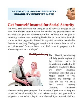 Get Yourself Insured for Social Security
We work hard and earn our living so as to have all the joys of our
lives. But life has another aspect that evades any predictiveness and
encircles your joys, i.e., Uncertainty of life. At times our life goes on
smoothly, without any stumbling blocks but at other times, it might
not be so. One might find himself in negative situations that disable
them from working. The biggest question that arises is how to tackle
such situations? Or even better you think how to prepare one in
advance against such mishaps?
The disabilitysolution.org
will help you to explore all
the possible ways to
combat such uncalled forth
situations effectively. There
are many Insurance
companies that offer you a
proper shield to you
against any mishaps in
your life. You will easily
find Social security
Disability Insurance
schemes suiting your purpose. For instance, if you want to reap the
benefit of social security for your whole family then you will be
suggested a particular policy to subscribe and if you are an individual
 