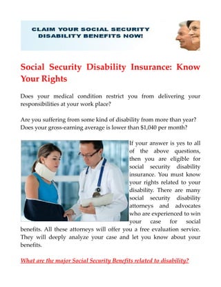 Social Security Disability Insurance: Know
Your Rights
Does your medical condition restrict you from delivering your
responsibilities at your work place?
Are you suffering from some kind of disability from more than year?
Does your gross-earning average is lower than $1,040 per month?
If your answer is yes to all
of the above questions,
then you are eligible for
social security disability
insurance. You must know
your rights related to your
disability. There are many
social security disability
attorneys and advocates
who are experienced to win
your case for social
benefits. All these attorneys will offer you a free evaluation service.
They will deeply analyze your case and let you know about your
benefits.
What are the major Social Security Benefits related to disability?
 