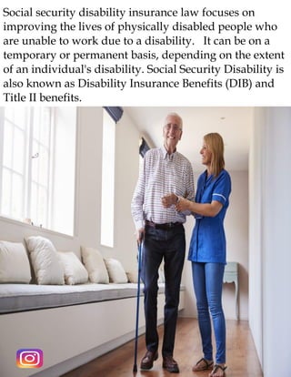 Social security disability insurance law focuses on
improving the lives of physically disabled people who
are unable to work due to a disability. It can be on a
temporary or permanent basis, depending on the extent
of an individual's disability. Social Security Disability is
also known as Disability Insurance Benefits (DIB) and
Title II benefits.
 