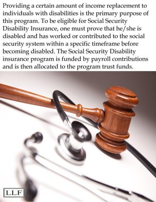 Providing a certain amount of income replacement to
individuals with disabilities is the primary purpose of
this program. To be eligible for Social Security
Disability Insurance, one must prove that he/she is
disabled and has worked or contributed to the social
security system within a specific timeframe before
becoming disabled. The Social Security Disability
insurance program is funded by payroll contributions
and is then allocated to the program trust funds.
 