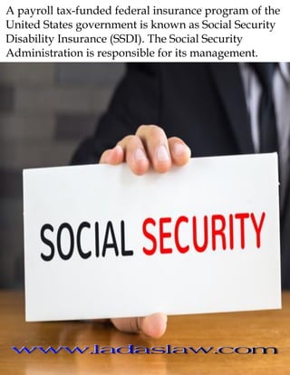 A payroll tax-funded federal insurance program of the
United States government is known as Social Security
Disability Insurance (SSDI). The Social Security
Administration is responsible for its management.
 