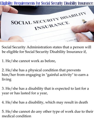 Social Security Administration states that a person will
be eligible for Social Security Disability Insurance if,
1. He/she cannot work as before,
2. He/she has a physical condition that prevents
him/her from engaging in "gainful activity" to earn a
living
3. He/she has a disability that is expected to last for a
year or has lasted for a year,
4. He/she has a disability, which may result in death
5. He/she cannot do any other type of work due to their
medical condition
 