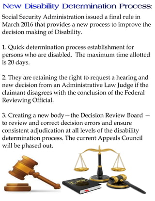 Social Security Administration issued a final rule in
March 2016 that provides a new process to improve the
decision making of Disability.
1. Quick determination process establishment for
persons who are disabled. The maximum time allotted
is 20 days.
2. They are retaining the right to request a hearing and
new decision from an Administrative Law Judge if the
claimant disagrees with the conclusion of the Federal
Reviewing Official.
3. Creating a new body—the Decision Review Board —
to review and correct decision errors and ensure
consistent adjudication at all levels of the disability
determination process. The current Appeals Council
will be phased out.
 