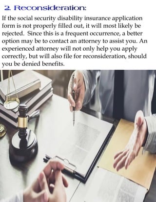 If the social security disability insurance application
form is not properly filled out, it will most likely be
rejected. Since this is a frequent occurrence, a better
option may be to contact an attorney to assist you. An
experienced attorney will not only help you apply
correctly, but will also file for reconsideration, should
you be denied benefits.
 