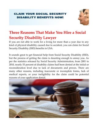 Three Reasons That Make You Hire a Social
Security Disability Lawyer
If you are not able to work for a living for more than a year due to any
kind of physical disability caused due to accident, you can claim for Social
Security Disability (SSD) benefits in USA.
It sounds great to get financial help from Social Security Disability (SSD),
but the process of getting the claim is daunting enough to annoy you. As
per the statistics released by Social Security Administration, from 2001 to
2010, nearly 53 percent of disability claims had been denied at the initial or
reconsideration level due to lack of documents and proves. There are
many other reasons, including inaccurate or incomplete forms, lack of
medical reports, or your ineligibility for the claim could be potential
reasons of your application denial.
 