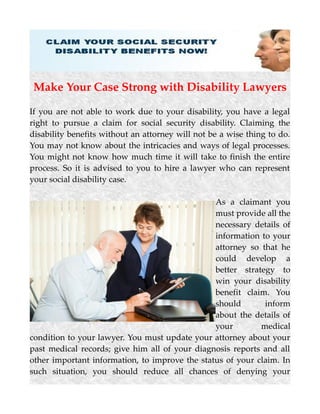 Make Your Case Strong with Disability Lawyers
If you are not able to work due to your disability, you have a legal
right to pursue a claim for social security disability. Claiming the
disability benefits without an attorney will not be a wise thing to do.
You may not know about the intricacies and ways of legal processes.
You might not know how much time it will take to finish the entire
process. So it is advised to you to hire a lawyer who can represent
your social disability case.
As a claimant you
must provide all the
necessary details of
information to your
attorney so that he
could develop a
better strategy to
win your disability
benefit claim. You
should inform
about the details of
your medical
condition to your lawyer. You must update your attorney about your
past medical records; give him all of your diagnosis reports and all
other important information, to improve the status of your claim. In
such situation, you should reduce all chances of denying your
 