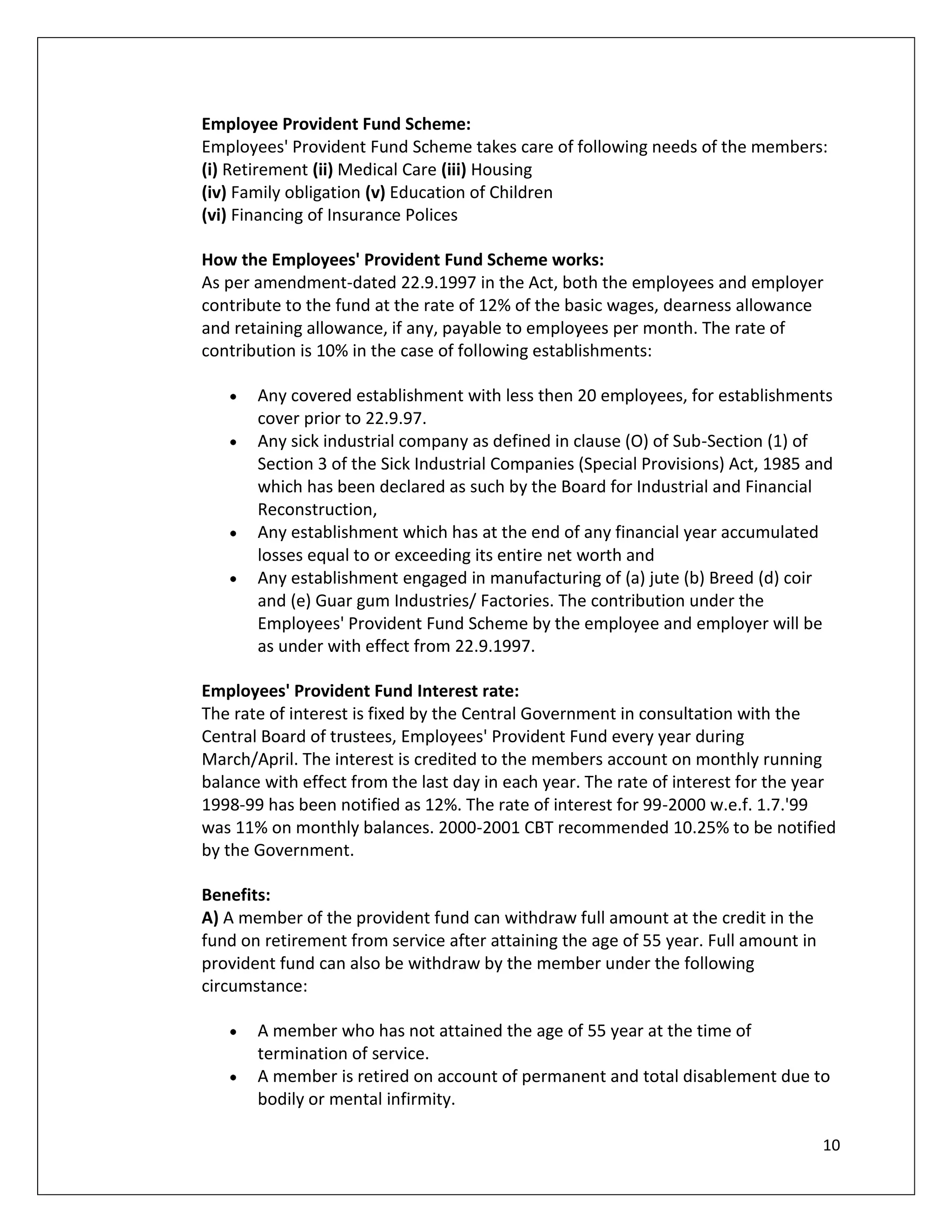 Employee Provident Fund Scheme:
Employees' Provident Fund Scheme takes care of following needs of the members:
(i) Retirement (ii) Medical Care (iii) Housing
(iv) Family obligation (v) Education of Children
(vi) Financing of Insurance Polices

How the Employees' Provident Fund Scheme works:
As per amendment-dated 22.9.1997 in the Act, both the employees and employer
contribute to the fund at the rate of 12% of the basic wages, dearness allowance
and retaining allowance, if any, payable to employees per month. The rate of
contribution is 10% in the case of following establishments:

       Any covered establishment with less then 20 employees, for establishments
       cover prior to 22.9.97.
       Any sick industrial company as defined in clause (O) of Sub-Section (1) of
       Section 3 of the Sick Industrial Companies (Special Provisions) Act, 1985 and
       which has been declared as such by the Board for Industrial and Financial
       Reconstruction,
       Any establishment which has at the end of any financial year accumulated
       losses equal to or exceeding its entire net worth and
       Any establishment engaged in manufacturing of (a) jute (b) Breed (d) coir
       and (e) Guar gum Industries/ Factories. The contribution under the
       Employees' Provident Fund Scheme by the employee and employer will be
       as under with effect from 22.9.1997.

Employees' Provident Fund Interest rate:
The rate of interest is fixed by the Central Government in consultation with the
Central Board of trustees, Employees' Provident Fund every year during
March/April. The interest is credited to the members account on monthly running
balance with effect from the last day in each year. The rate of interest for the year
1998-99 has been notified as 12%. The rate of interest for 99-2000 w.e.f. 1.7.'99
was 11% on monthly balances. 2000-2001 CBT recommended 10.25% to be notified
by the Government.

Benefits:
A) A member of the provident fund can withdraw full amount at the credit in the
fund on retirement from service after attaining the age of 55 year. Full amount in
provident fund can also be withdraw by the member under the following
circumstance:

       A member who has not attained the age of 55 year at the time of
       termination of service.
       A member is retired on account of permanent and total disablement due to
       bodily or mental infirmity.

                                                                                     10
 