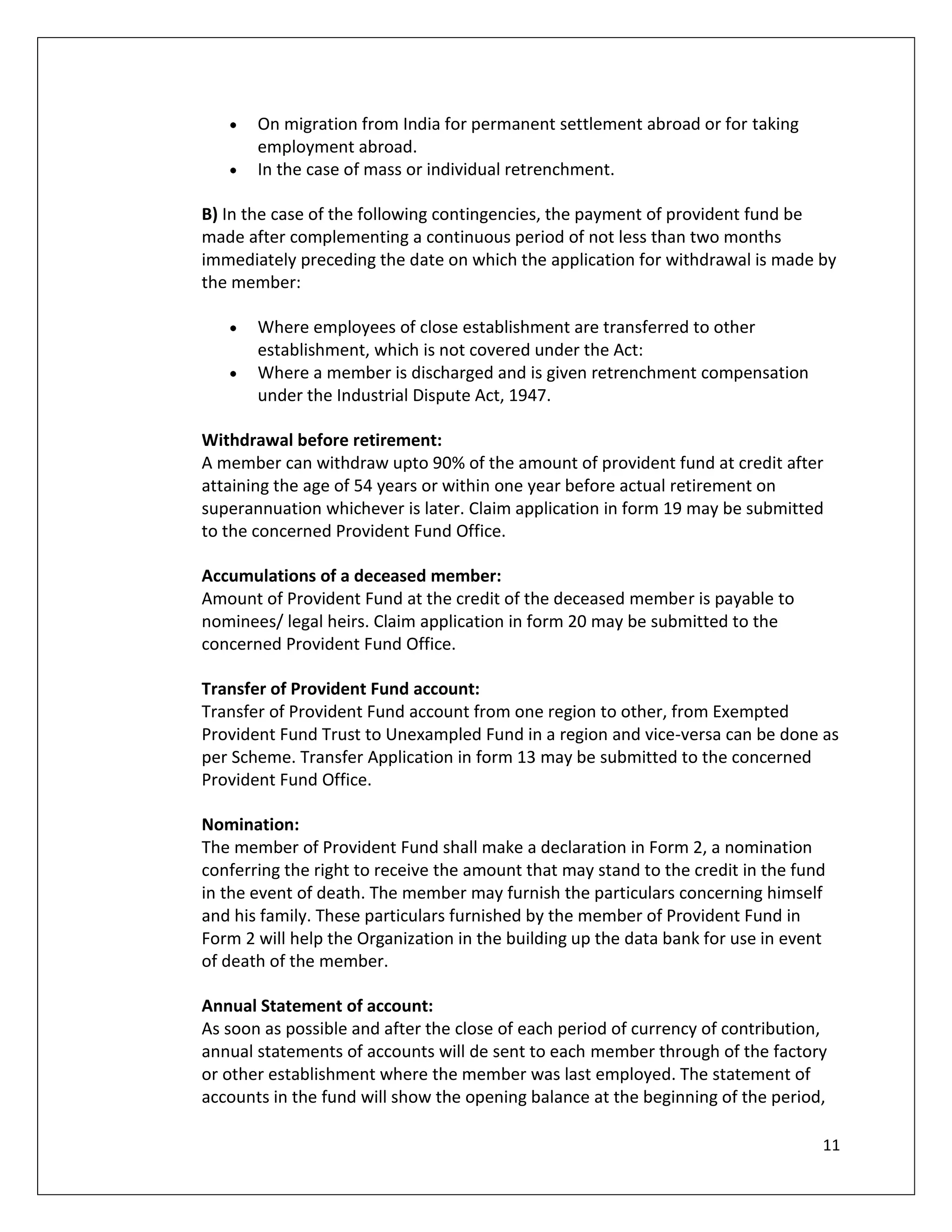 On migration from India for permanent settlement abroad or for taking
       employment abroad.
       In the case of mass or individual retrenchment.

B) In the case of the following contingencies, the payment of provident fund be
made after complementing a continuous period of not less than two months
immediately preceding the date on which the application for withdrawal is made by
the member:

       Where employees of close establishment are transferred to other
       establishment, which is not covered under the Act:
       Where a member is discharged and is given retrenchment compensation
       under the Industrial Dispute Act, 1947.

Withdrawal before retirement:
A member can withdraw upto 90% of the amount of provident fund at credit after
attaining the age of 54 years or within one year before actual retirement on
superannuation whichever is later. Claim application in form 19 may be submitted
to the concerned Provident Fund Office.

Accumulations of a deceased member:
Amount of Provident Fund at the credit of the deceased member is payable to
nominees/ legal heirs. Claim application in form 20 may be submitted to the
concerned Provident Fund Office.

Transfer of Provident Fund account:
Transfer of Provident Fund account from one region to other, from Exempted
Provident Fund Trust to Unexampled Fund in a region and vice-versa can be done as
per Scheme. Transfer Application in form 13 may be submitted to the concerned
Provident Fund Office.

Nomination:
The member of Provident Fund shall make a declaration in Form 2, a nomination
conferring the right to receive the amount that may stand to the credit in the fund
in the event of death. The member may furnish the particulars concerning himself
and his family. These particulars furnished by the member of Provident Fund in
Form 2 will help the Organization in the building up the data bank for use in event
of death of the member.

Annual Statement of account:
As soon as possible and after the close of each period of currency of contribution,
annual statements of accounts will de sent to each member through of the factory
or other establishment where the member was last employed. The statement of
accounts in the fund will show the opening balance at the beginning of the period,

                                                                                  11
 