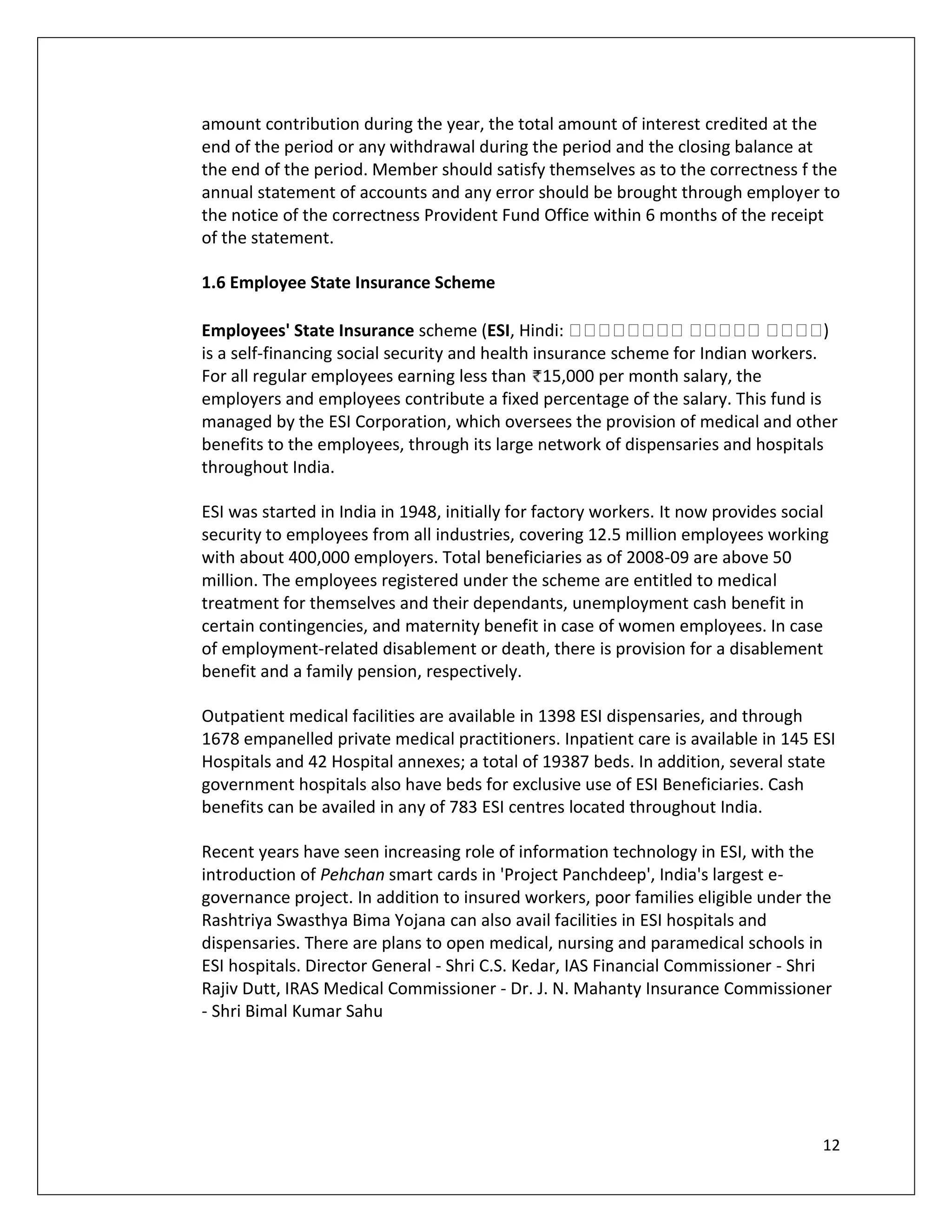 amount contribution during the year, the total amount of interest credited at the
end of the period or any withdrawal during the period and the closing balance at
the end of the period. Member should satisfy themselves as to the correctness f the
annual statement of accounts and any error should be brought through employer to
the notice of the correctness Provident Fund Office within 6 months of the receipt
of the statement.

1.6 Employee State Insurance Scheme

Employees' State Insurance scheme (ESI, Hindi:                                      )
is a self-financing social security and health insurance scheme for Indian workers.
For all regular employees earning less than 15,000 per month salary, the
employers and employees contribute a fixed percentage of the salary. This fund is
managed by the ESI Corporation, which oversees the provision of medical and other
benefits to the employees, through its large network of dispensaries and hospitals
throughout India.

ESI was started in India in 1948, initially for factory workers. It now provides social
security to employees from all industries, covering 12.5 million employees working
with about 400,000 employers. Total beneficiaries as of 2008-09 are above 50
million. The employees registered under the scheme are entitled to medical
treatment for themselves and their dependants, unemployment cash benefit in
certain contingencies, and maternity benefit in case of women employees. In case
of employment-related disablement or death, there is provision for a disablement
benefit and a family pension, respectively.

Outpatient medical facilities are available in 1398 ESI dispensaries, and through
1678 empanelled private medical practitioners. Inpatient care is available in 145 ESI
Hospitals and 42 Hospital annexes; a total of 19387 beds. In addition, several state
government hospitals also have beds for exclusive use of ESI Beneficiaries. Cash
benefits can be availed in any of 783 ESI centres located throughout India.

Recent years have seen increasing role of information technology in ESI, with the
introduction of Pehchan smart cards in 'Project Panchdeep', India's largest e-
governance project. In addition to insured workers, poor families eligible under the
Rashtriya Swasthya Bima Yojana can also avail facilities in ESI hospitals and
dispensaries. There are plans to open medical, nursing and paramedical schools in
ESI hospitals. Director General - Shri C.S. Kedar, IAS Financial Commissioner - Shri
Rajiv Dutt, IRAS Medical Commissioner - Dr. J. N. Mahanty Insurance Commissioner
- Shri Bimal Kumar Sahu




                                                                                      12
 