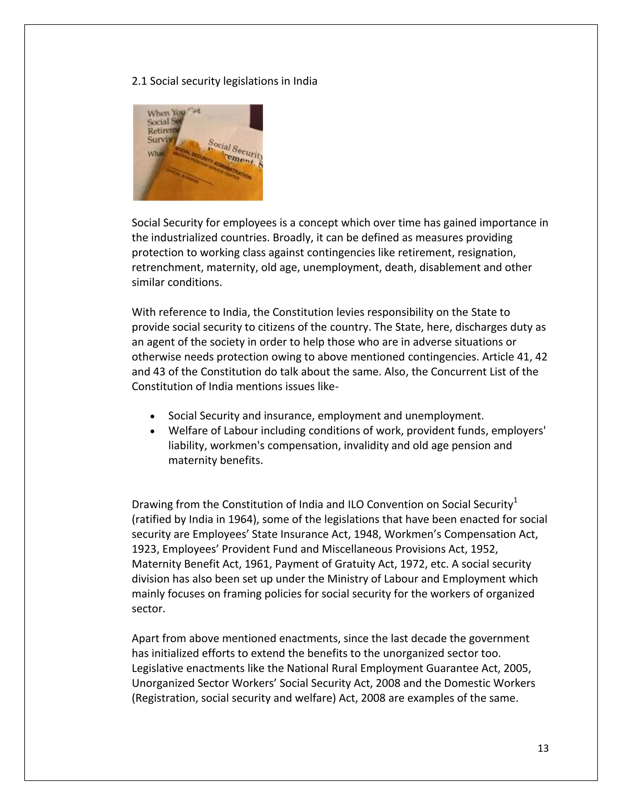 2.1 Social security legislations in India




Social Security for employees is a concept which over time has gained importance in
the industrialized countries. Broadly, it can be defined as measures providing
protection to working class against contingencies like retirement, resignation,
retrenchment, maternity, old age, unemployment, death, disablement and other
similar conditions.

With reference to India, the Constitution levies responsibility on the State to
provide social security to citizens of the country. The State, here, discharges duty as
an agent of the society in order to help those who are in adverse situations or
otherwise needs protection owing to above mentioned contingencies. Article 41, 42
and 43 of the Constitution do talk about the same. Also, the Concurrent List of the
Constitution of India mentions issues like-

        Social Security and insurance, employment and unemployment.
        Welfare of Labour including conditions of work, provident funds, employers'
        liability, workmen's compensation, invalidity and old age pension and
        maternity benefits.


Drawing from the Constitution of India and ILO Convention on Social Security1
(ratified by India in 1964), some of the legislations that have been enacted for social
security are Employees’ State Insurance Act, 1948, Workmen’s Compensation Act,
1923, Employees’ Provident Fund and Miscellaneous Provisions Act, 1952,
Maternity Benefit Act, 1961, Payment of Gratuity Act, 1972, etc. A social security
division has also been set up under the Ministry of Labour and Employment which
mainly focuses on framing policies for social security for the workers of organized
sector.

Apart from above mentioned enactments, since the last decade the government
has initialized efforts to extend the benefits to the unorganized sector too.
Legislative enactments like the National Rural Employment Guarantee Act, 2005,
Unorganized Sector Workers’ Social Security Act, 2008 and the Domestic Workers
(Registration, social security and welfare) Act, 2008 are examples of the same.



                                                                                    13
 