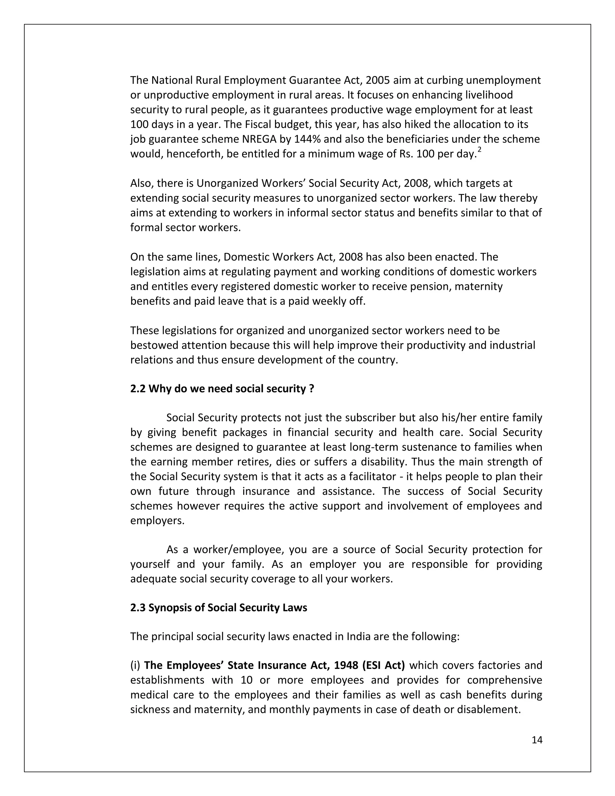 The National Rural Employment Guarantee Act, 2005 aim at curbing unemployment
or unproductive employment in rural areas. It focuses on enhancing livelihood
security to rural people, as it guarantees productive wage employment for at least
100 days in a year. The Fiscal budget, this year, has also hiked the allocation to its
job guarantee scheme NREGA by 144% and also the beneficiaries under the scheme
would, henceforth, be entitled for a minimum wage of Rs. 100 per day.2

Also, there is Unorganized Workers’ Social Security Act, 2008, which targets at
extending social security measures to unorganized sector workers. The law thereby
aims at extending to workers in informal sector status and benefits similar to that of
formal sector workers.

On the same lines, Domestic Workers Act, 2008 has also been enacted. The
legislation aims at regulating payment and working conditions of domestic workers
and entitles every registered domestic worker to receive pension, maternity
benefits and paid leave that is a paid weekly off.

These legislations for organized and unorganized sector workers need to be
bestowed attention because this will help improve their productivity and industrial
relations and thus ensure development of the country.

2.2 Why do we need social security ?

       Social Security protects not just the subscriber but also his/her entire family
by giving benefit packages in financial security and health care. Social Security
schemes are designed to guarantee at least long-term sustenance to families when
the earning member retires, dies or suffers a disability. Thus the main strength of
the Social Security system is that it acts as a facilitator - it helps people to plan their
own future through insurance and assistance. The success of Social Security
schemes however requires the active support and involvement of employees and
employers.

       As a worker/employee, you are a source of Social Security protection for
yourself and your family. As an employer you are responsible for providing
adequate social security coverage to all your workers.

2.3 Synopsis of Social Security Laws

The principal social security laws enacted in India are the following:

(i) The Employees’ State Insurance Act, 1948 (ESI Act) which covers factories and
establishments with 10 or more employees and provides for comprehensive
medical care to the employees and their families as well as cash benefits during
sickness and maternity, and monthly payments in case of death or disablement.

                                                                                        14
 
