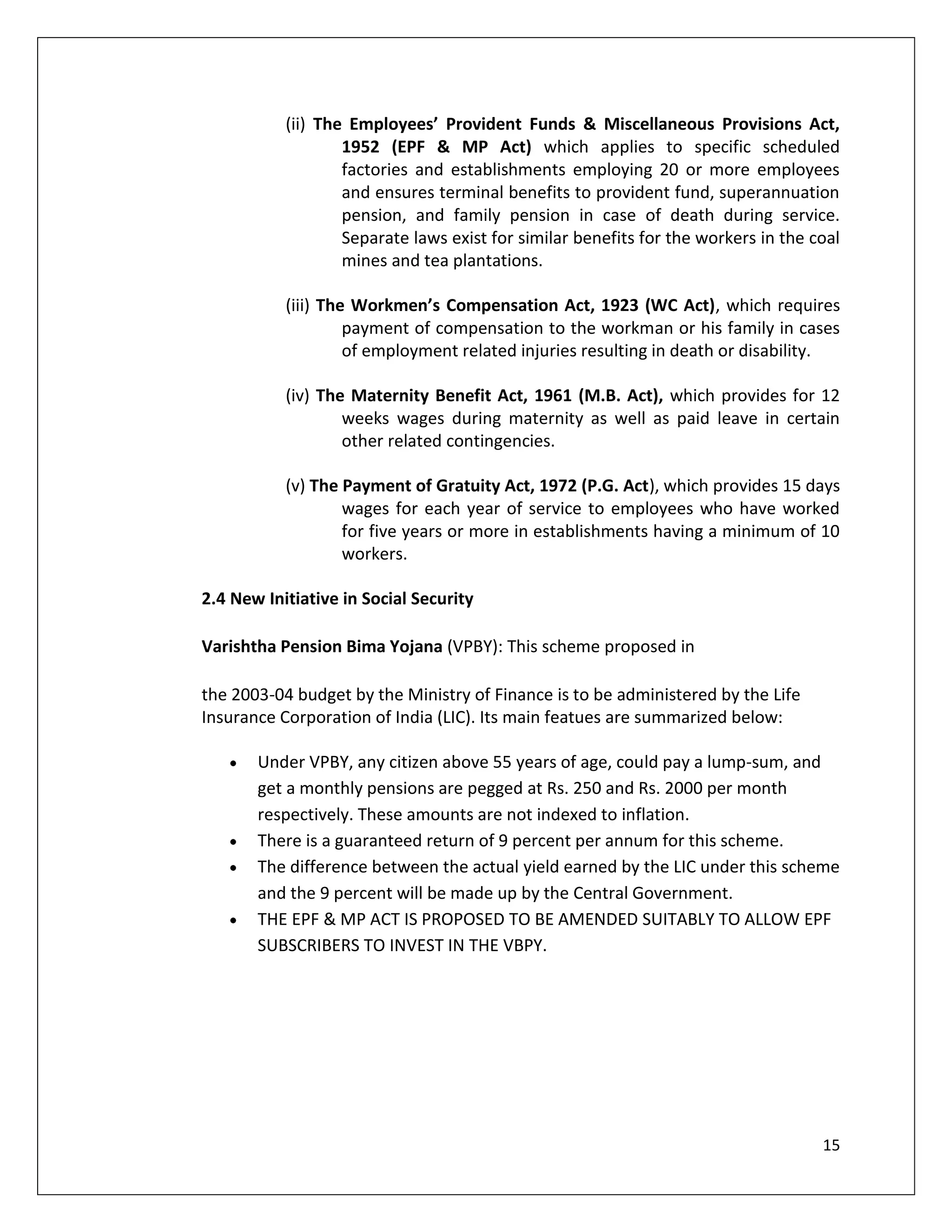 (ii) The Employees’ Provident Funds & Miscellaneous Provisions Act,
                   1952 (EPF & MP Act) which applies to specific scheduled
                   factories and establishments employing 20 or more employees
                   and ensures terminal benefits to provident fund, superannuation
                   pension, and family pension in case of death during service.
                   Separate laws exist for similar benefits for the workers in the coal
                   mines and tea plantations.

           (iii) The Workmen’s Compensation Act, 1923 (WC Act), which requires
                    payment of compensation to the workman or his family in cases
                    of employment related injuries resulting in death or disability.

           (iv) The Maternity Benefit Act, 1961 (M.B. Act), which provides for 12
                   weeks wages during maternity as well as paid leave in certain
                   other related contingencies.

           (v) The Payment of Gratuity Act, 1972 (P.G. Act), which provides 15 days
                   wages for each year of service to employees who have worked
                   for five years or more in establishments having a minimum of 10
                   workers.

2.4 New Initiative in Social Security

Varishtha Pension Bima Yojana (VPBY): This scheme proposed in

the 2003-04 budget by the Ministry of Finance is to be administered by the Life
Insurance Corporation of India (LIC). Its main featues are summarized below:

       Under VPBY, any citizen above 55 years of age, could pay a lump-sum, and
       get a monthly pensions are pegged at Rs. 250 and Rs. 2000 per month
       respectively. These amounts are not indexed to inflation.
       There is a guaranteed return of 9 percent per annum for this scheme.
       The difference between the actual yield earned by the LIC under this scheme
       and the 9 percent will be made up by the Central Government.
       THE EPF & MP ACT IS PROPOSED TO BE AMENDED SUITABLY TO ALLOW EPF
       SUBSCRIBERS TO INVEST IN THE VBPY.




                                                                                    15
 
