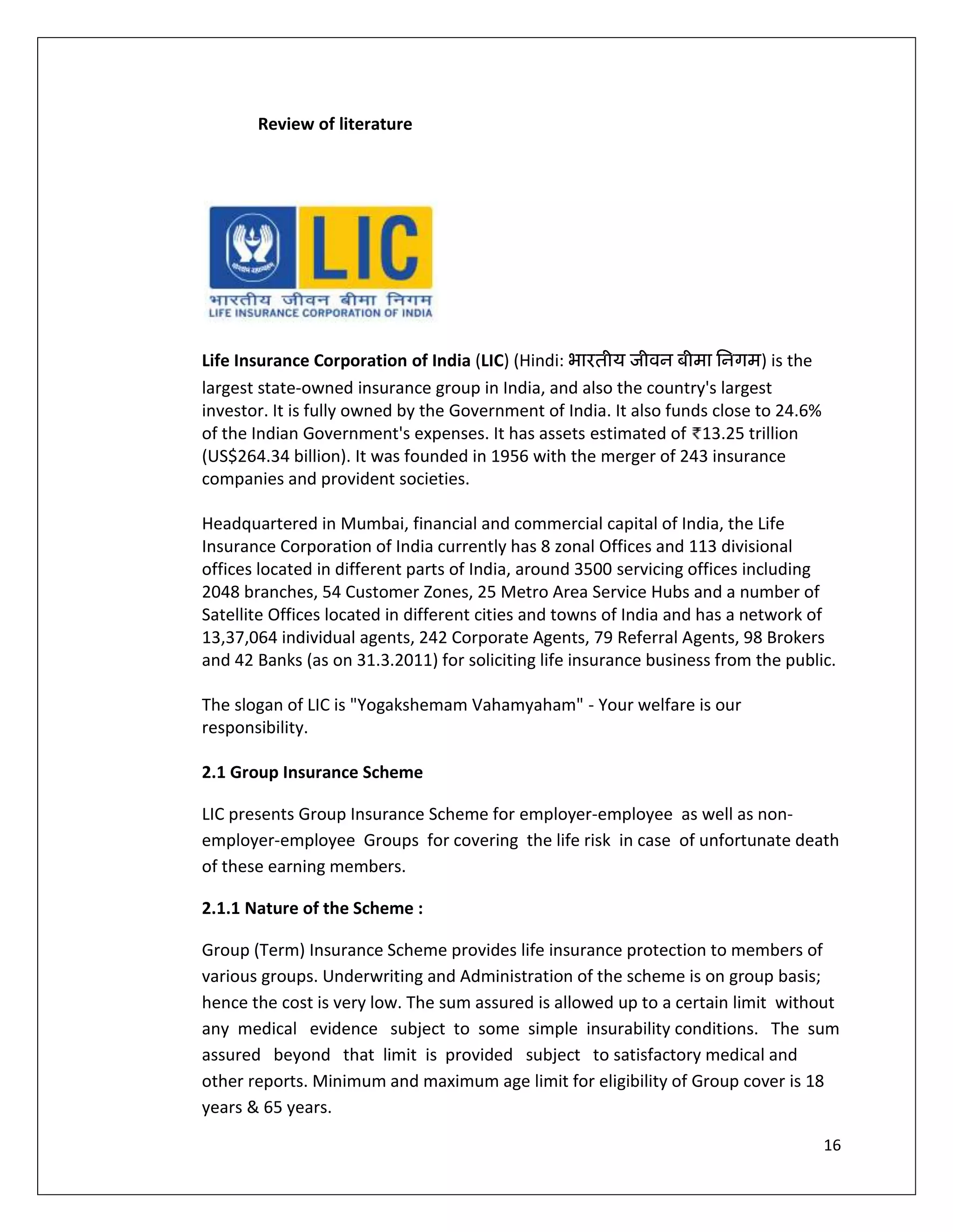 Review of literature




Life Insurance Corporation of India (LIC) (Hindi:                            ) is the
largest state-owned insurance group in India, and also the country's largest
investor. It is fully owned by the Government of India. It also funds close to 24.6%
of the Indian Government's expenses. It has assets estimated of 13.25 trillion
(US$264.34 billion). It was founded in 1956 with the merger of 243 insurance
companies and provident societies.

Headquartered in Mumbai, financial and commercial capital of India, the Life
Insurance Corporation of India currently has 8 zonal Offices and 113 divisional
offices located in different parts of India, around 3500 servicing offices including
2048 branches, 54 Customer Zones, 25 Metro Area Service Hubs and a number of
Satellite Offices located in different cities and towns of India and has a network of
13,37,064 individual agents, 242 Corporate Agents, 79 Referral Agents, 98 Brokers
and 42 Banks (as on 31.3.2011) for soliciting life insurance business from the public.

The slogan of LIC is "Yogakshemam Vahamyaham" - Your welfare is our
responsibility.

2.1 Group Insurance Scheme

LIC presents Group Insurance Scheme for employer-employee as well as non-
employer-employee Groups for covering the life risk in case of unfortunate death
of these earning members.

2.1.1 Nature of the Scheme :

Group (Term) Insurance Scheme provides life insurance protection to members of
various groups. Underwriting and Administration of the scheme is on group basis;
hence the cost is very low. The sum assured is allowed up to a certain limit without
any medical evidence subject to some simple insurability conditions. The sum
assured beyond that limit is provided subject to satisfactory medical and
other reports. Minimum and maximum age limit for eligibility of Group cover is 18
years & 65 years.

                                                                                        16
 