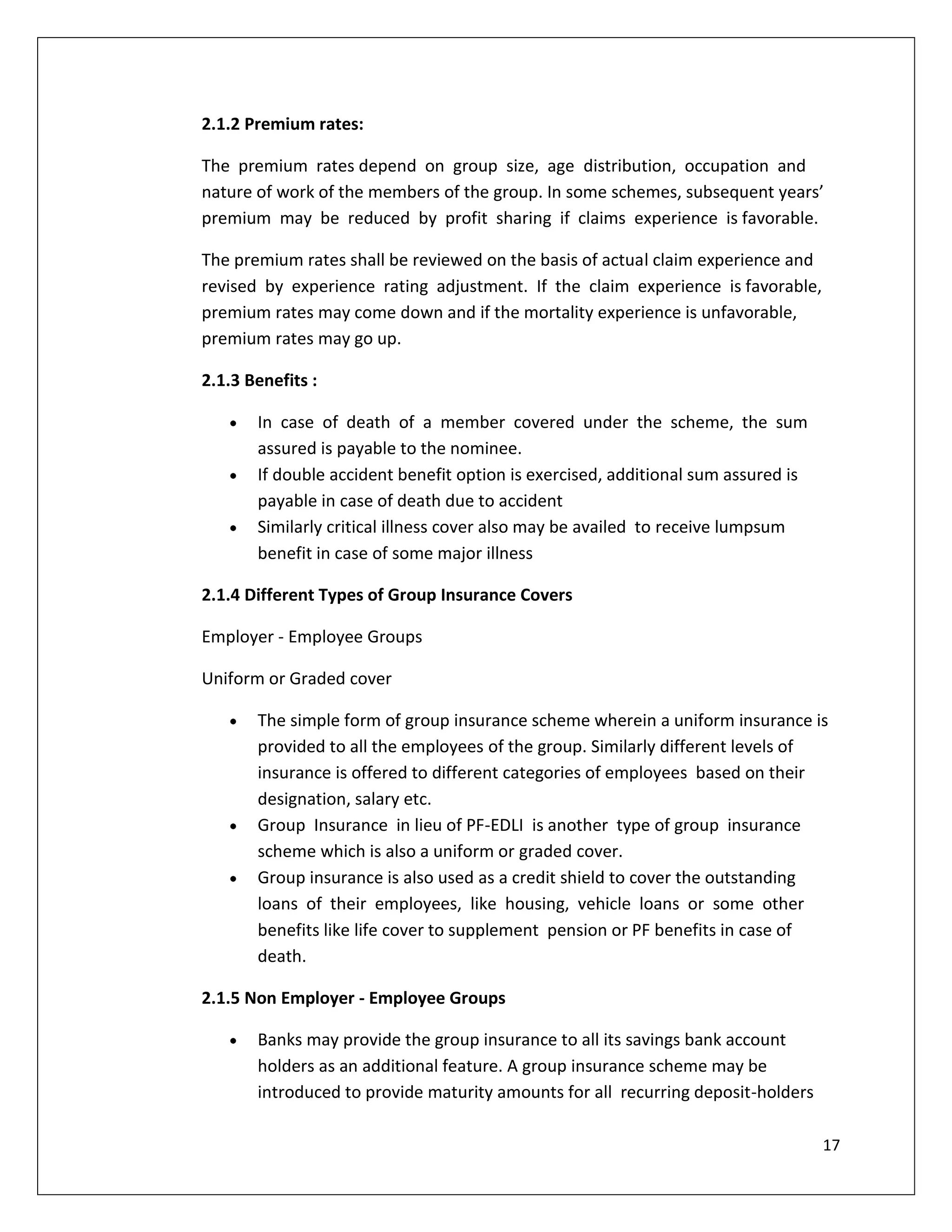2.1.2 Premium rates:

The premium rates depend on group size, age distribution, occupation and
nature of work of the members of the group. In some schemes, subsequent years’
premium may be reduced by profit sharing if claims experience is favorable.

The premium rates shall be reviewed on the basis of actual claim experience and
revised by experience rating adjustment. If the claim experience is favorable,
premium rates may come down and if the mortality experience is unfavorable,
premium rates may go up.

2.1.3 Benefits :

       In case of death of a member covered under the scheme, the sum
       assured is payable to the nominee.
       If double accident benefit option is exercised, additional sum assured is
       payable in case of death due to accident
       Similarly critical illness cover also may be availed to receive lumpsum
       benefit in case of some major illness

2.1.4 Different Types of Group Insurance Covers

Employer - Employee Groups

Uniform or Graded cover

       The simple form of group insurance scheme wherein a uniform insurance is
       provided to all the employees of the group. Similarly different levels of
       insurance is offered to different categories of employees based on their
       designation, salary etc.
       Group Insurance in lieu of PF-EDLI is another type of group insurance
       scheme which is also a uniform or graded cover.
       Group insurance is also used as a credit shield to cover the outstanding
       loans of their employees, like housing, vehicle loans or some other
       benefits like life cover to supplement pension or PF benefits in case of
       death.

2.1.5 Non Employer - Employee Groups

       Banks may provide the group insurance to all its savings bank account
       holders as an additional feature. A group insurance scheme may be
       introduced to provide maturity amounts for all recurring deposit-holders

                                                                                   17
 