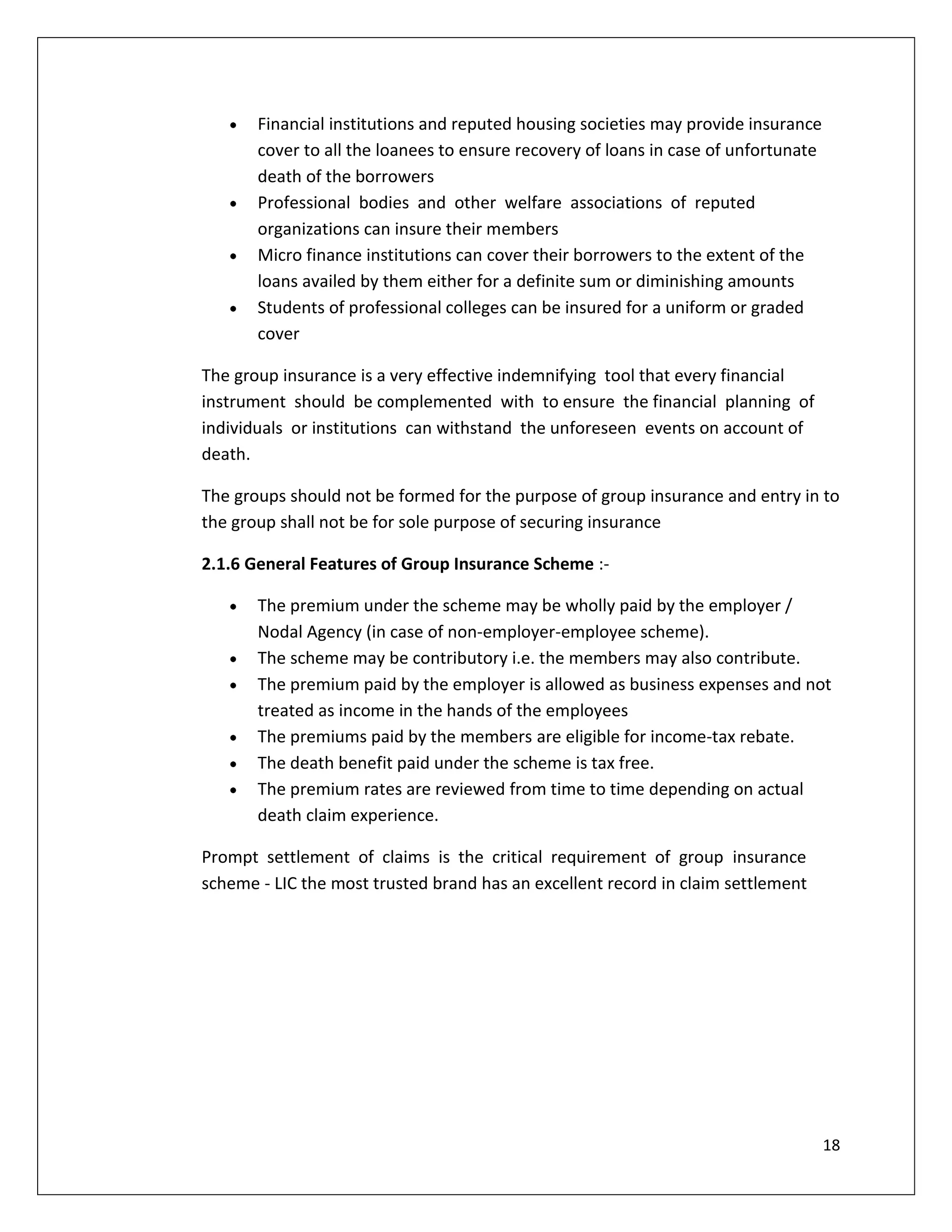 Financial institutions and reputed housing societies may provide insurance
       cover to all the loanees to ensure recovery of loans in case of unfortunate
       death of the borrowers
       Professional bodies and other welfare associations of reputed
       organizations can insure their members
       Micro finance institutions can cover their borrowers to the extent of the
       loans availed by them either for a definite sum or diminishing amounts
       Students of professional colleges can be insured for a uniform or graded
       cover

The group insurance is a very effective indemnifying tool that every financial
instrument should be complemented with to ensure the financial planning of
individuals or institutions can withstand the unforeseen events on account of
death.

The groups should not be formed for the purpose of group insurance and entry in to
the group shall not be for sole purpose of securing insurance

2.1.6 General Features of Group Insurance Scheme :-

       The premium under the scheme may be wholly paid by the employer /
       Nodal Agency (in case of non-employer-employee scheme).
       The scheme may be contributory i.e. the members may also contribute.
       The premium paid by the employer is allowed as business expenses and not
       treated as income in the hands of the employees
       The premiums paid by the members are eligible for income-tax rebate.
       The death benefit paid under the scheme is tax free.
       The premium rates are reviewed from time to time depending on actual
       death claim experience.

Prompt settlement of claims is the critical requirement of group insurance
scheme - LIC the most trusted brand has an excellent record in claim settlement




                                                                                     18
 