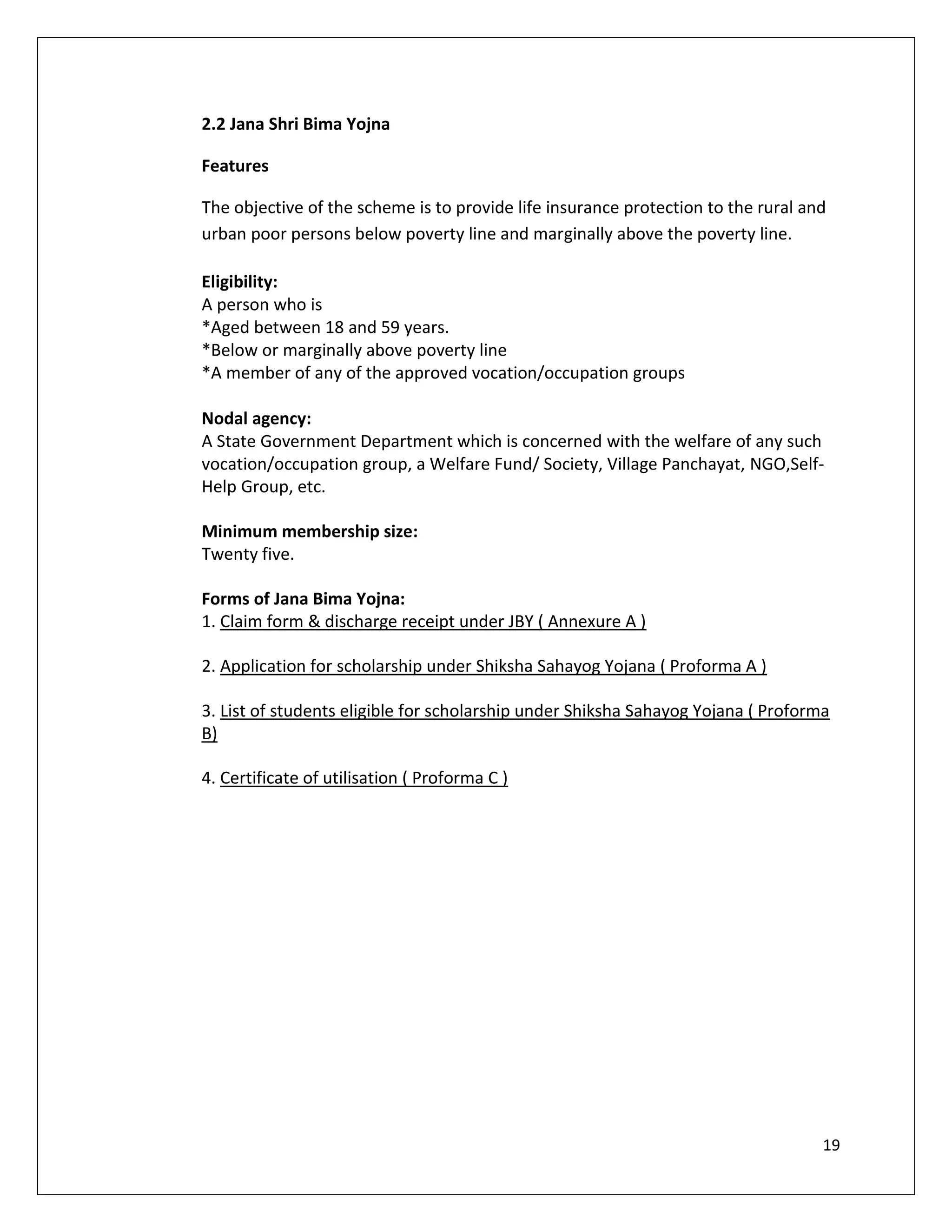 2.2 Jana Shri Bima Yojna

Features

The objective of the scheme is to provide life insurance protection to the rural and
urban poor persons below poverty line and marginally above the poverty line.

Eligibility:
A person who is
*Aged between 18 and 59 years.
*Below or marginally above poverty line
*A member of any of the approved vocation/occupation groups

Nodal agency:
A State Government Department which is concerned with the welfare of any such
vocation/occupation group, a Welfare Fund/ Society, Village Panchayat, NGO,Self-
Help Group, etc.

Minimum membership size:
Twenty five.

Forms of Jana Bima Yojna:
1. Claim form & discharge receipt under JBY ( Annexure A )

2. Application for scholarship under Shiksha Sahayog Yojana ( Proforma A )

3. List of students eligible for scholarship under Shiksha Sahayog Yojana ( Proforma
B)

4. Certificate of utilisation ( Proforma C )




                                                                                   19
 