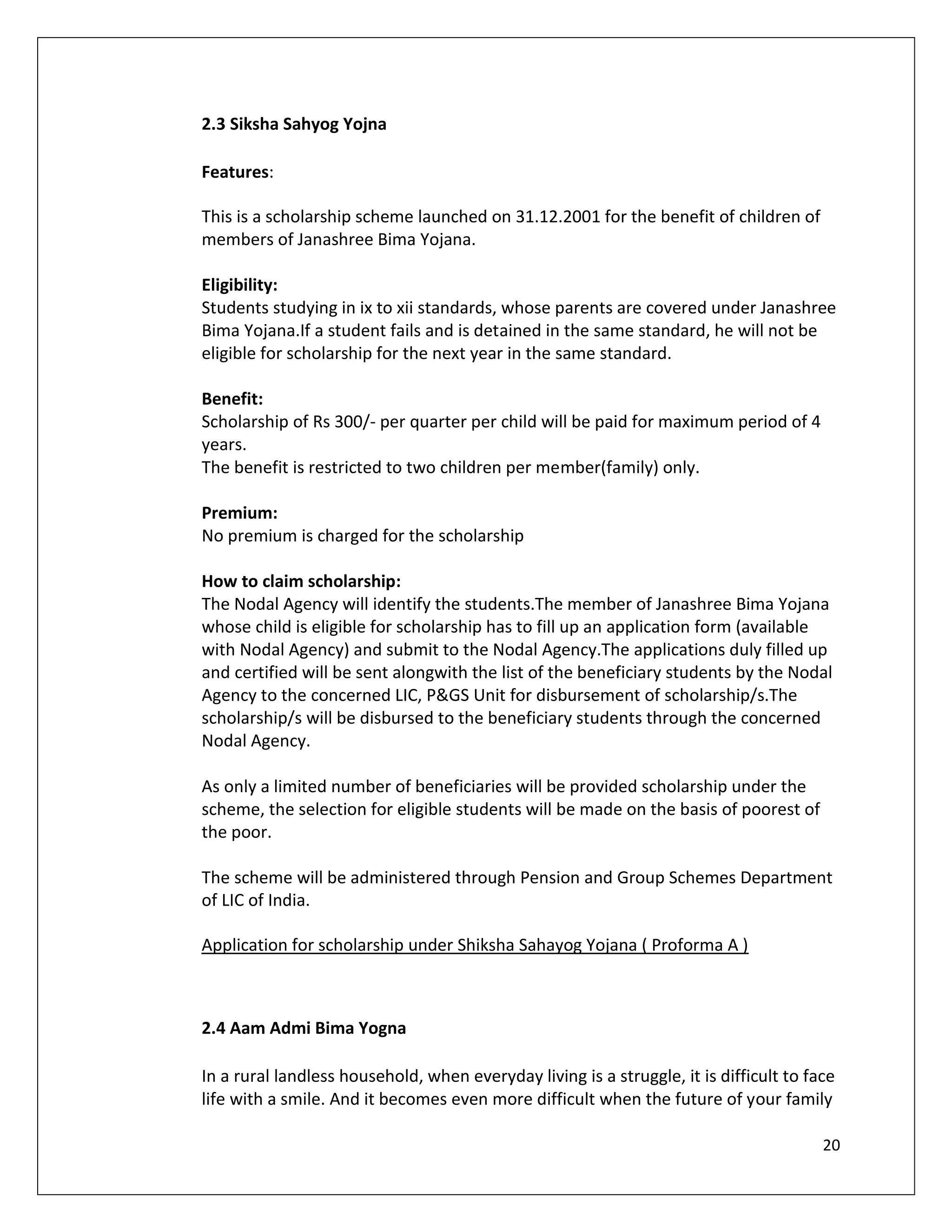2.3 Siksha Sahyog Yojna

Features:

This is a scholarship scheme launched on 31.12.2001 for the benefit of children of
members of Janashree Bima Yojana.

Eligibility:
Students studying in ix to xii standards, whose parents are covered under Janashree
Bima Yojana.If a student fails and is detained in the same standard, he will not be
eligible for scholarship for the next year in the same standard.

Benefit:
Scholarship of Rs 300/- per quarter per child will be paid for maximum period of 4
years.
The benefit is restricted to two children per member(family) only.

Premium:
No premium is charged for the scholarship

How to claim scholarship:
The Nodal Agency will identify the students.The member of Janashree Bima Yojana
whose child is eligible for scholarship has to fill up an application form (available
with Nodal Agency) and submit to the Nodal Agency.The applications duly filled up
and certified will be sent alongwith the list of the beneficiary students by the Nodal
Agency to the concerned LIC, P&GS Unit for disbursement of scholarship/s.The
scholarship/s will be disbursed to the beneficiary students through the concerned
Nodal Agency.

As only a limited number of beneficiaries will be provided scholarship under the
scheme, the selection for eligible students will be made on the basis of poorest of
the poor.

The scheme will be administered through Pension and Group Schemes Department
of LIC of India.

Application for scholarship under Shiksha Sahayog Yojana ( Proforma A )



2.4 Aam Admi Bima Yogna

In a rural landless household, when everyday living is a struggle, it is difficult to face
life with a smile. And it becomes even more difficult when the future of your family

                                                                                        20
 