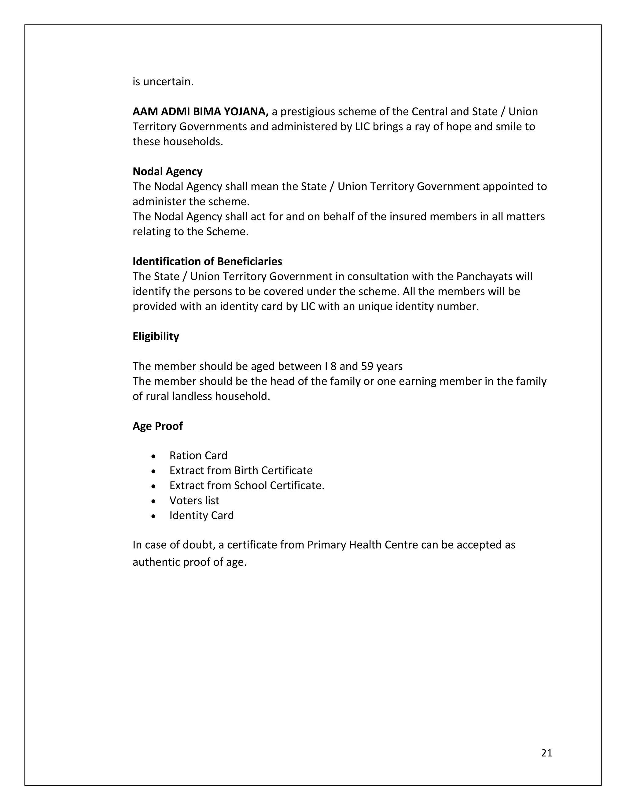 is uncertain.

AAM ADMI BIMA YOJANA, a prestigious scheme of the Central and State / Union
Territory Governments and administered by LIC brings a ray of hope and smile to
these households.

Nodal Agency
The Nodal Agency shall mean the State / Union Territory Government appointed to
administer the scheme.
The Nodal Agency shall act for and on behalf of the insured members in all matters
relating to the Scheme.

Identification of Beneficiaries
The State / Union Territory Government in consultation with the Panchayats will
identify the persons to be covered under the scheme. All the members will be
provided with an identity card by LIC with an unique identity number.

Eligibility

The member should be aged between I 8 and 59 years
The member should be the head of the family or one earning member in the family
of rural landless household.

Age Proof

        Ration Card
        Extract from Birth Certificate
        Extract from School Certificate.
        Voters list
        Identity Card

In case of doubt, a certificate from Primary Health Centre can be accepted as
authentic proof of age.




                                                                                  21
 