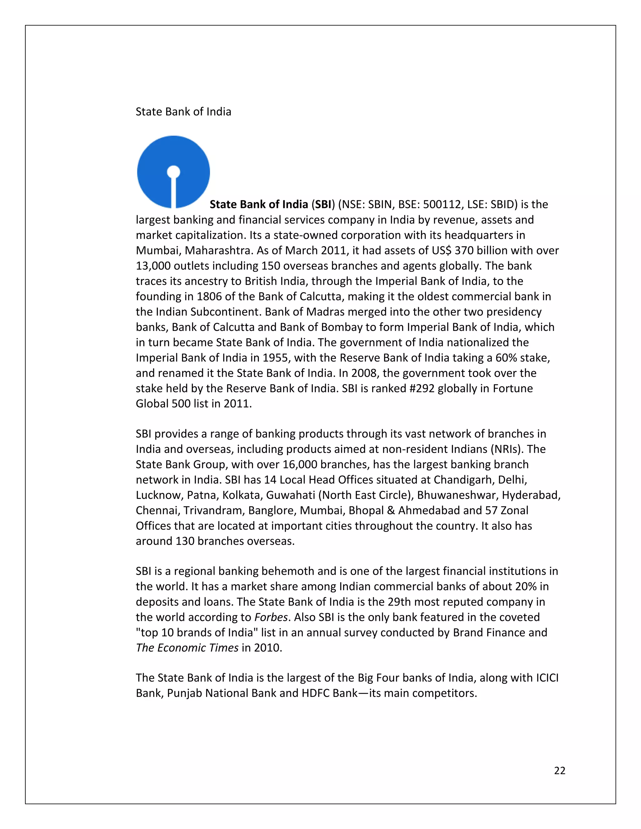 State Bank of India




               State Bank of India (SBI) (NSE: SBIN, BSE: 500112, LSE: SBID) is the
largest banking and financial services company in India by revenue, assets and
market capitalization. Its a state-owned corporation with its headquarters in
Mumbai, Maharashtra. As of March 2011, it had assets of US$ 370 billion with over
13,000 outlets including 150 overseas branches and agents globally. The bank
traces its ancestry to British India, through the Imperial Bank of India, to the
founding in 1806 of the Bank of Calcutta, making it the oldest commercial bank in
the Indian Subcontinent. Bank of Madras merged into the other two presidency
banks, Bank of Calcutta and Bank of Bombay to form Imperial Bank of India, which
in turn became State Bank of India. The government of India nationalized the
Imperial Bank of India in 1955, with the Reserve Bank of India taking a 60% stake,
and renamed it the State Bank of India. In 2008, the government took over the
stake held by the Reserve Bank of India. SBI is ranked #292 globally in Fortune
Global 500 list in 2011.

SBI provides a range of banking products through its vast network of branches in
India and overseas, including products aimed at non-resident Indians (NRIs). The
State Bank Group, with over 16,000 branches, has the largest banking branch
network in India. SBI has 14 Local Head Offices situated at Chandigarh, Delhi,
Lucknow, Patna, Kolkata, Guwahati (North East Circle), Bhuwaneshwar, Hyderabad,
Chennai, Trivandram, Banglore, Mumbai, Bhopal & Ahmedabad and 57 Zonal
Offices that are located at important cities throughout the country. It also has
around 130 branches overseas.

SBI is a regional banking behemoth and is one of the largest financial institutions in
the world. It has a market share among Indian commercial banks of about 20% in
deposits and loans. The State Bank of India is the 29th most reputed company in
the world according to Forbes. Also SBI is the only bank featured in the coveted
"top 10 brands of India" list in an annual survey conducted by Brand Finance and
The Economic Times in 2010.

The State Bank of India is the largest of the Big Four banks of India, along with ICICI
Bank, Punjab National Bank and HDFC Bank—its main competitors.




                                                                                     22
 