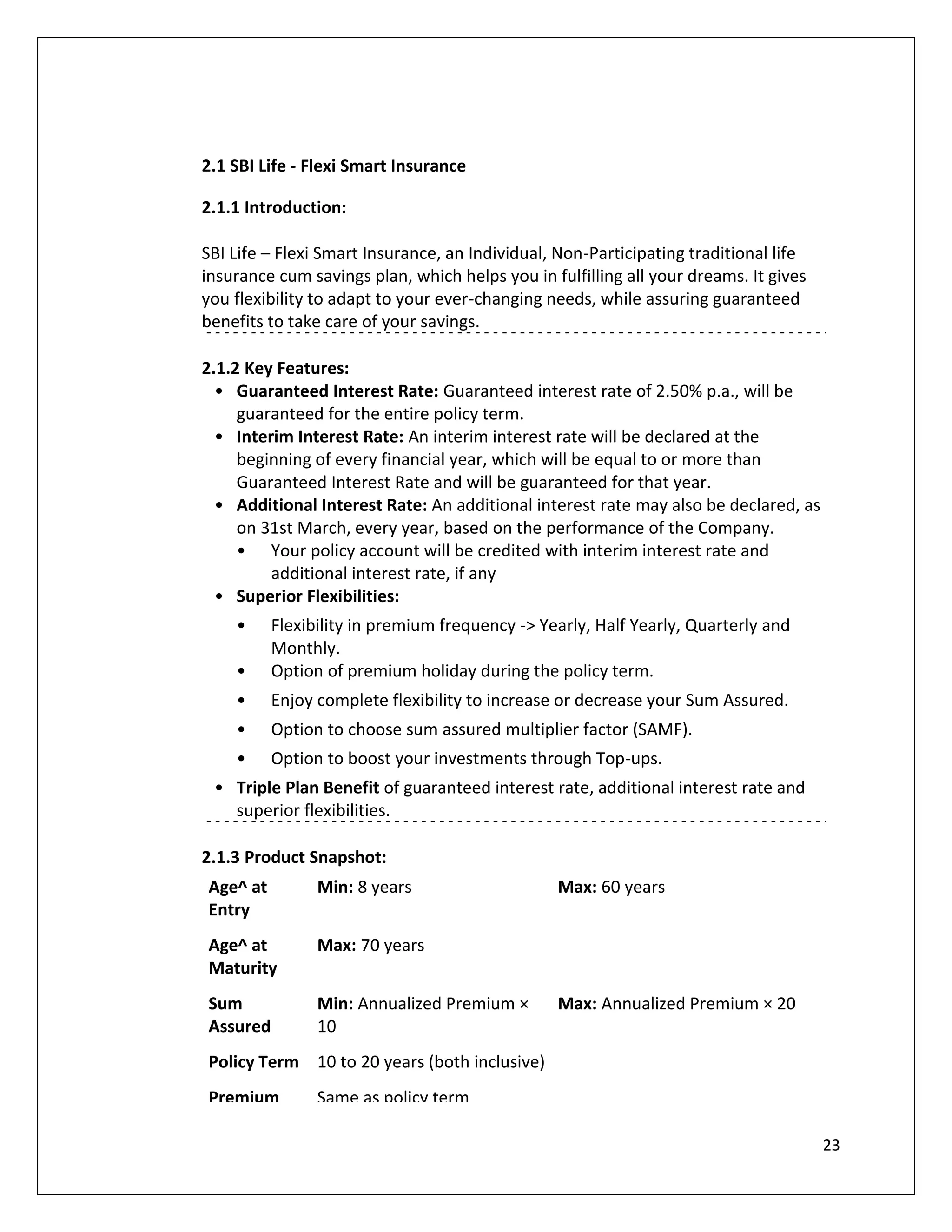 2.1 SBI Life - Flexi Smart Insurance

2.1.1 Introduction:

SBI Life – Flexi Smart Insurance, an Individual, Non-Participating traditional life
insurance cum savings plan, which helps you in fulfilling all your dreams. It gives
you flexibility to adapt to your ever-changing needs, while assuring guaranteed
benefits to take care of your savings.

2.1.2 Key Features:
  • Guaranteed Interest Rate: Guaranteed interest rate of 2.50% p.a., will be
     guaranteed for the entire policy term.
  • Interim Interest Rate: An interim interest rate will be declared at the
     beginning of every financial year, which will be equal to or more than
     Guaranteed Interest Rate and will be guaranteed for that year.
  • Additional Interest Rate: An additional interest rate may also be declared, as
     on 31st March, every year, based on the performance of the Company.
     • Your policy account will be credited with interim interest rate and
         additional interest rate, if any
  • Superior Flexibilities:
    •     Flexibility in premium frequency -> Yearly, Half Yearly, Quarterly and
          Monthly.
    •     Option of premium holiday during the policy term.
    •     Enjoy complete flexibility to increase or decrease your Sum Assured.
    •     Option to choose sum assured multiplier factor (SAMF).
    •     Option to boost your investments through Top-ups.
 • Triple Plan Benefit of guaranteed interest rate, additional interest rate and
   superior flexibilities.

2.1.3 Product Snapshot:
Age^ at         Min: 8 years                    Max: 60 years
Entry
Age^ at         Max: 70 years
Maturity
Sum             Min: Annualized Premium ×       Max: Annualized Premium × 20
Assured         10
Policy Term 10 to 20 years (both inclusive)
Premium         Same as policy term

                                                                                      23
 