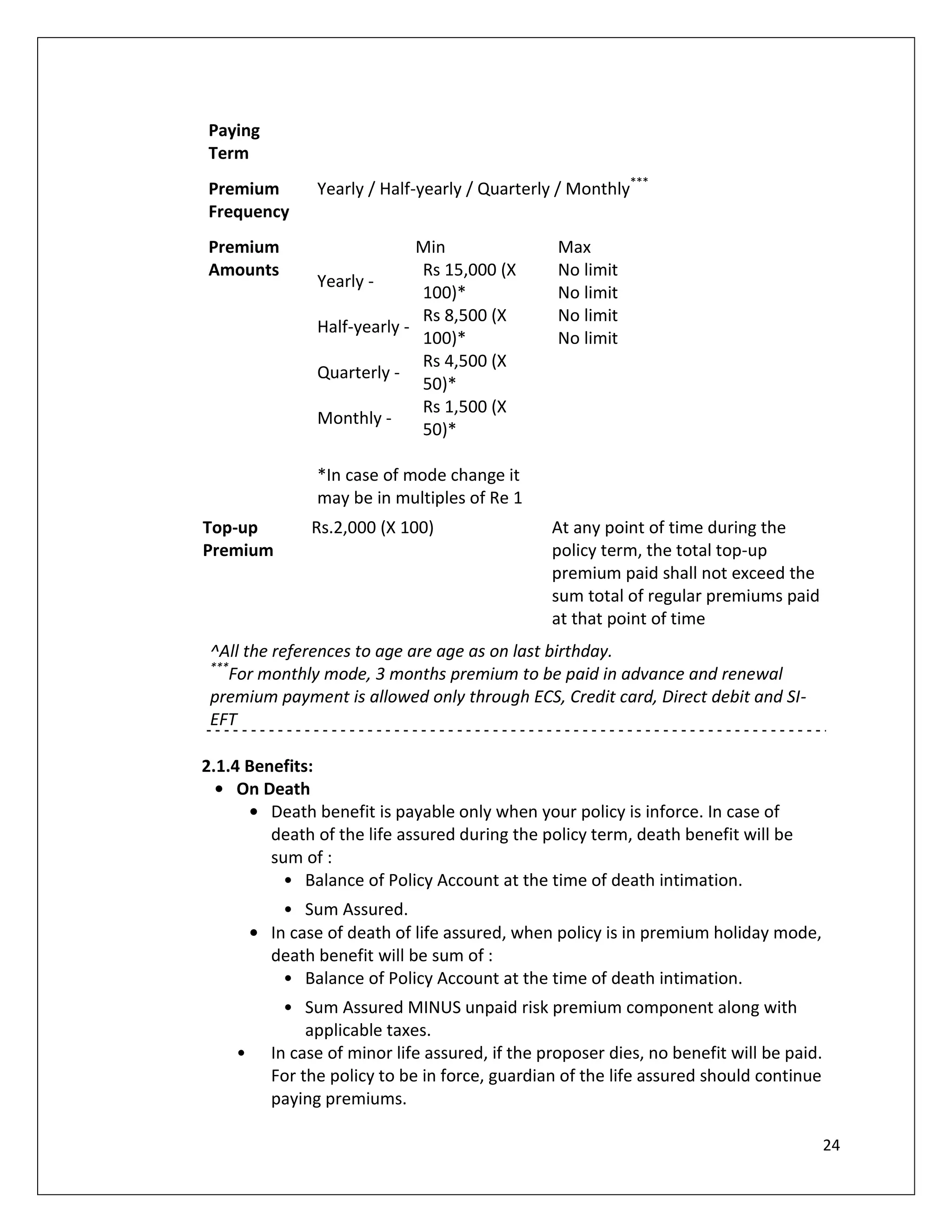 Paying
Term
Premium         Yearly / Half-yearly / Quarterly / Monthly***
Frequency
Premium                       Min                 Max
Amounts                       Rs 15,000 (X        No limit
                Yearly -
                              100)*               No limit
                              Rs 8,500 (X         No limit
                Half-yearly -
                              100)*               No limit
                              Rs 4,500 (X
                Quarterly -
                              50)*
                              Rs 1,500 (X
                Monthly -
                              50)*

                *In case of mode change it
                may be in multiples of Re 1
Top-up          Rs.2,000 (X 100)                 At any point of time during the
Premium                                          policy term, the total top-up
                                                 premium paid shall not exceed the
                                                 sum total of regular premiums paid
                                                 at that point of time
 ^All the references to age are age as on last birthday.
 ***
    For monthly mode, 3 months premium to be paid in advance and renewal
 premium payment is allowed only through ECS, Credit card, Direct debit and SI-
 EFT

2.1.4 Benefits:
  • On Death
      • Death benefit is payable only when your policy is inforce. In case of
         death of the life assured during the policy term, death benefit will be
         sum of :
           • Balance of Policy Account at the time of death intimation.
            • Sum Assured.
        • In case of death of life assured, when policy is in premium holiday mode,
          death benefit will be sum of :
            • Balance of Policy Account at the time of death intimation.
            • Sum Assured MINUS unpaid risk premium component along with
               applicable taxes.
    •     In case of minor life assured, if the proposer dies, no benefit will be paid.
          For the policy to be in force, guardian of the life assured should continue
          paying premiums.

                                                                                          24
 