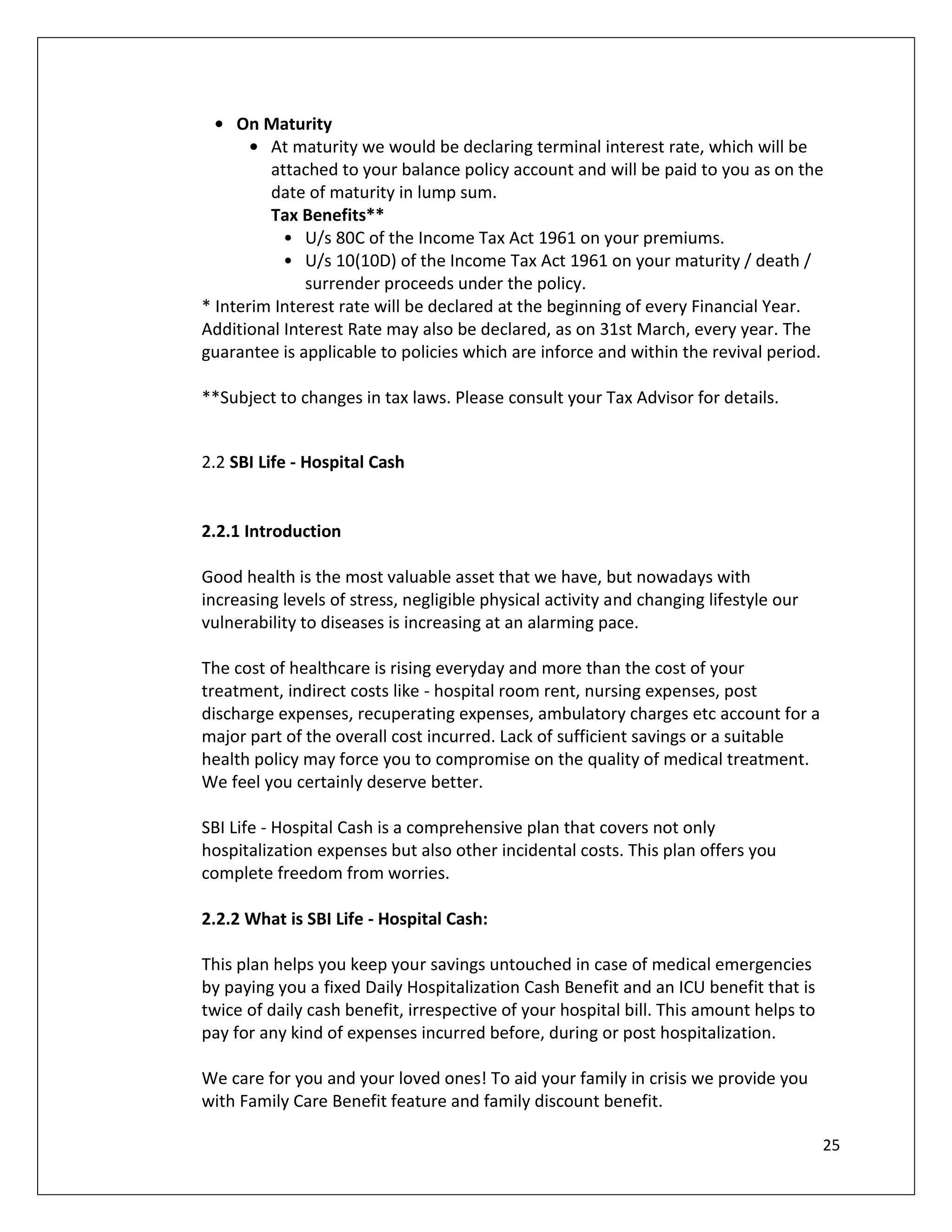 • On Maturity
       • At maturity we would be declaring terminal interest rate, which will be
         attached to your balance policy account and will be paid to you as on the
         date of maturity in lump sum.
         Tax Benefits**
           • U/s 80C of the Income Tax Act 1961 on your premiums.
           • U/s 10(10D) of the Income Tax Act 1961 on your maturity / death /
              surrender proceeds under the policy.
* Interim Interest rate will be declared at the beginning of every Financial Year.
Additional Interest Rate may also be declared, as on 31st March, every year. The
guarantee is applicable to policies which are inforce and within the revival period.

**Subject to changes in tax laws. Please consult your Tax Advisor for details.


2.2 SBI Life - Hospital Cash


2.2.1 Introduction

Good health is the most valuable asset that we have, but nowadays with
increasing levels of stress, negligible physical activity and changing lifestyle our
vulnerability to diseases is increasing at an alarming pace.

The cost of healthcare is rising everyday and more than the cost of your
treatment, indirect costs like - hospital room rent, nursing expenses, post
discharge expenses, recuperating expenses, ambulatory charges etc account for a
major part of the overall cost incurred. Lack of sufficient savings or a suitable
health policy may force you to compromise on the quality of medical treatment.
We feel you certainly deserve better.

SBI Life - Hospital Cash is a comprehensive plan that covers not only
hospitalization expenses but also other incidental costs. This plan offers you
complete freedom from worries.

2.2.2 What is SBI Life - Hospital Cash:

This plan helps you keep your savings untouched in case of medical emergencies
by paying you a fixed Daily Hospitalization Cash Benefit and an ICU benefit that is
twice of daily cash benefit, irrespective of your hospital bill. This amount helps to
pay for any kind of expenses incurred before, during or post hospitalization.

We care for you and your loved ones! To aid your family in crisis we provide you
with Family Care Benefit feature and family discount benefit.

                                                                                        25
 