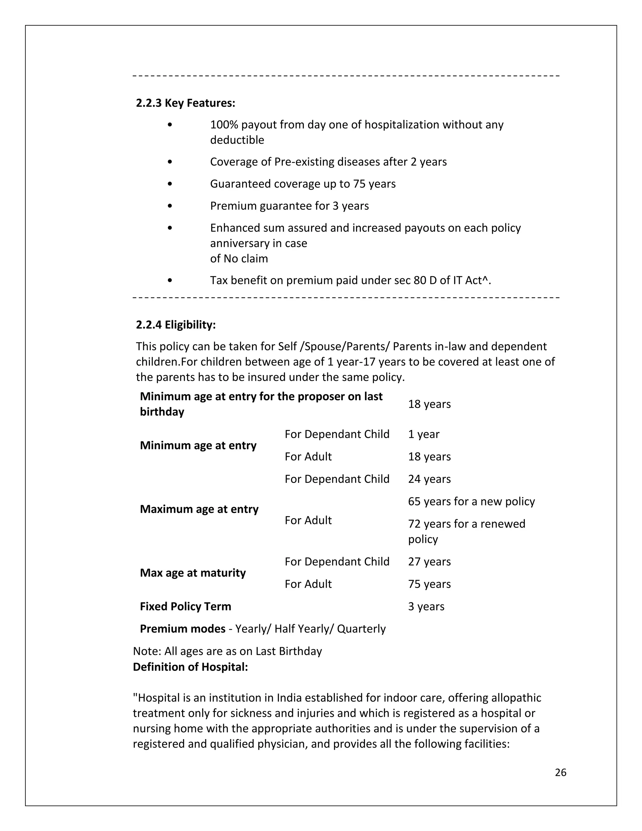 2.2.3 Key Features:
       •        100% payout from day one of hospitalization without any
                deductible
       •        Coverage of Pre-existing diseases after 2 years
       •        Guaranteed coverage up to 75 years
       •        Premium guarantee for 3 years
       •        Enhanced sum assured and increased payouts on each policy
                anniversary in case
                of No claim
       •        Tax benefit on premium paid under sec 80 D of IT Act^.


2.2.4 Eligibility:
This policy can be taken for Self /Spouse/Parents/ Parents in-law and dependent
children.For children between age of 1 year-17 years to be covered at least one of
the parents has to be insured under the same policy.
 Minimum age at entry for the proposer on last
                                                         18 years
 birthday
                               For Dependant Child       1 year
 Minimum age at entry
                               For Adult                 18 years
                               For Dependant Child       24 years
                                                         65 years for a new policy
 Maximum age at entry
                               For Adult                 72 years for a renewed
                                                         policy
                               For Dependant Child       27 years
 Max age at maturity
                               For Adult                 75 years
 Fixed Policy Term                                       3 years
 Premium modes - Yearly/ Half Yearly/ Quarterly
Note: All ages are as on Last Birthday
Definition of Hospital:

"Hospital is an institution in India established for indoor care, offering allopathic
treatment only for sickness and injuries and which is registered as a hospital or
nursing home with the appropriate authorities and is under the supervision of a
registered and qualified physician, and provides all the following facilities:

                                                                                        26
 