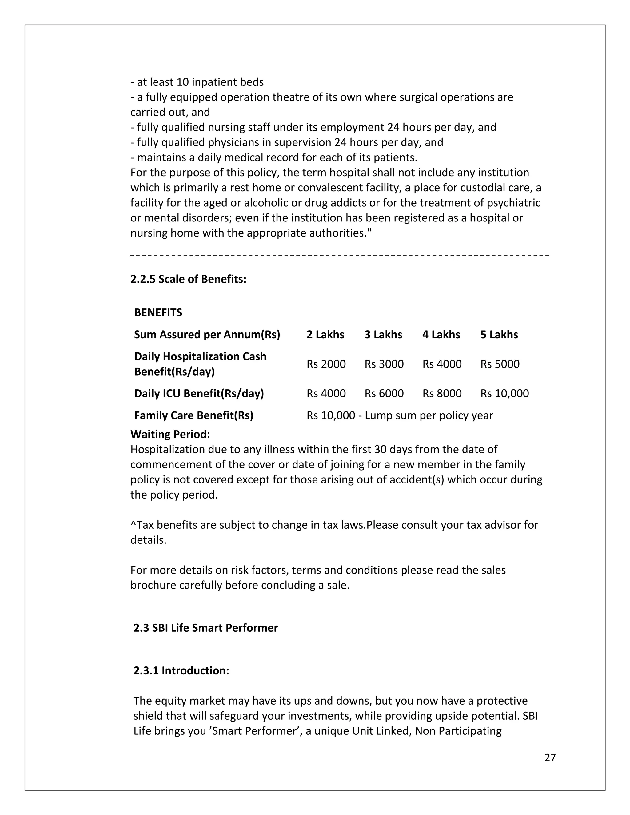 - at least 10 inpatient beds
- a fully equipped operation theatre of its own where surgical operations are
carried out, and
- fully qualified nursing staff under its employment 24 hours per day, and
- fully qualified physicians in supervision 24 hours per day, and
- maintains a daily medical record for each of its patients.
For the purpose of this policy, the term hospital shall not include any institution
which is primarily a rest home or convalescent facility, a place for custodial care, a
facility for the aged or alcoholic or drug addicts or for the treatment of psychiatric
or mental disorders; even if the institution has been registered as a hospital or
nursing home with the appropriate authorities."


2.2.5 Scale of Benefits:

BENEFITS
Sum Assured per Annum(Rs)           2 Lakhs     3 Lakhs      4 Lakhs     5 Lakhs
Daily Hospitalization Cash
                                    Rs 2000     Rs 3000      Rs 4000     Rs 5000
Benefit(Rs/day)
Daily ICU Benefit(Rs/day)           Rs 4000     Rs 6000      Rs 8000     Rs 10,000
Family Care Benefit(Rs)             Rs 10,000 - Lump sum per policy year
Waiting Period:
Hospitalization due to any illness within the first 30 days from the date of
commencement of the cover or date of joining for a new member in the family
policy is not covered except for those arising out of accident(s) which occur during
the policy period.

^Tax benefits are subject to change in tax laws.Please consult your tax advisor for
details.

For more details on risk factors, terms and conditions please read the sales
brochure carefully before concluding a sale.


2.3 SBI Life Smart Performer


2.3.1 Introduction:

The equity market may have its ups and downs, but you now have a protective
shield that will safeguard your investments, while providing upside potential. SBI
Life brings you ’Smart Performer’, a unique Unit Linked, Non Participating

                                                                                         27
 