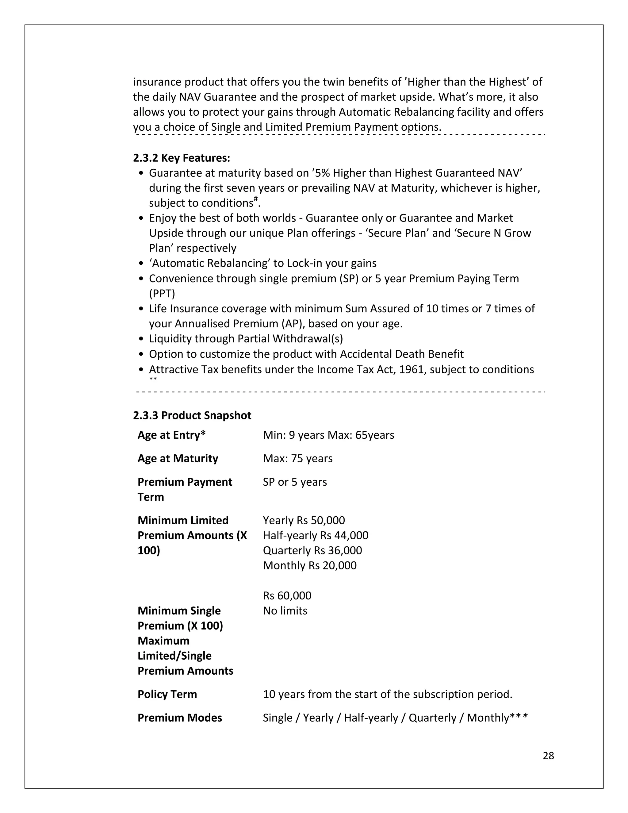 insurance product that offers you the twin benefits of ’Higher than the Highest’ of
the daily NAV Guarantee and the prospect of market upside. What’s more, it also
allows you to protect your gains through Automatic Rebalancing facility and offers
you a choice of Single and Limited Premium Payment options.

2.3.2 Key Features:
 • Guarantee at maturity based on ’5% Higher than Highest Guaranteed NAV’
   during the first seven years or prevailing NAV at Maturity, whichever is higher,
   subject to conditions#.
 • Enjoy the best of both worlds - Guarantee only or Guarantee and Market
   Upside through our unique Plan offerings - ‘Secure Plan’ and ‘Secure N Grow
   Plan’ respectively
 • ‘Automatic Rebalancing’ to Lock-in your gains
 • Convenience through single premium (SP) or 5 year Premium Paying Term
   (PPT)
 • Life Insurance coverage with minimum Sum Assured of 10 times or 7 times of
   your Annualised Premium (AP), based on your age.
 • Liquidity through Partial Withdrawal(s)
 • Option to customize the product with Accidental Death Benefit
 • Attractive Tax benefits under the Income Tax Act, 1961, subject to conditions
   **



2.3.3 Product Snapshot
Age at Entry*             Min: 9 years Max: 65years
Age at Maturity           Max: 75 years
Premium Payment           SP or 5 years
Term
Minimum Limited           Yearly Rs 50,000
Premium Amounts (X        Half-yearly Rs 44,000
100)                      Quarterly Rs 36,000
                          Monthly Rs 20,000

                          Rs 60,000
Minimum Single            No limits
Premium (X 100)
Maximum
Limited/Single
Premium Amounts
Policy Term               10 years from the start of the subscription period.
Premium Modes             Single / Yearly / Half-yearly / Quarterly / Monthly***


                                                                                      28
 