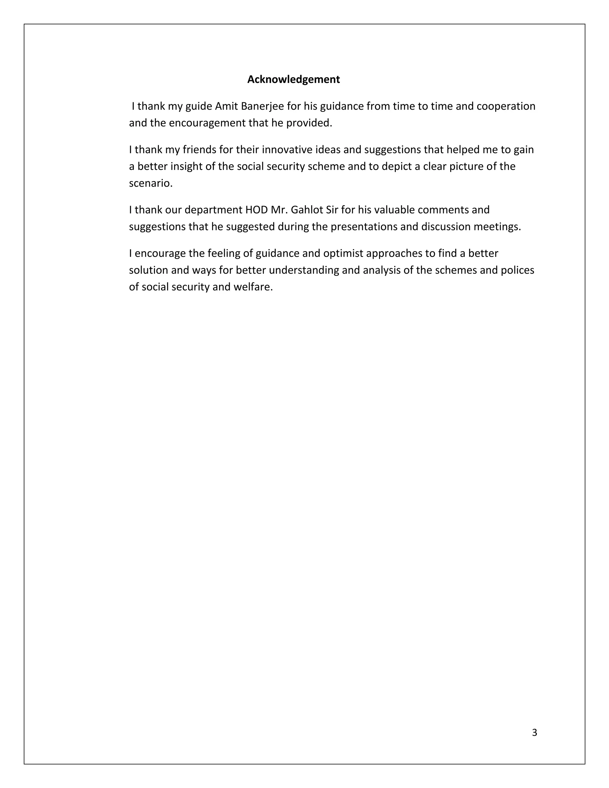 Acknowledgement

I thank my guide Amit Banerjee for his guidance from time to time and cooperation
and the encouragement that he provided.

I thank my friends for their innovative ideas and suggestions that helped me to gain
a better insight of the social security scheme and to depict a clear picture of the
scenario.

I thank our department HOD Mr. Gahlot Sir for his valuable comments and
suggestions that he suggested during the presentations and discussion meetings.

I encourage the feeling of guidance and optimist approaches to find a better
solution and ways for better understanding and analysis of the schemes and polices
of social security and welfare.




                                                                                   3
 