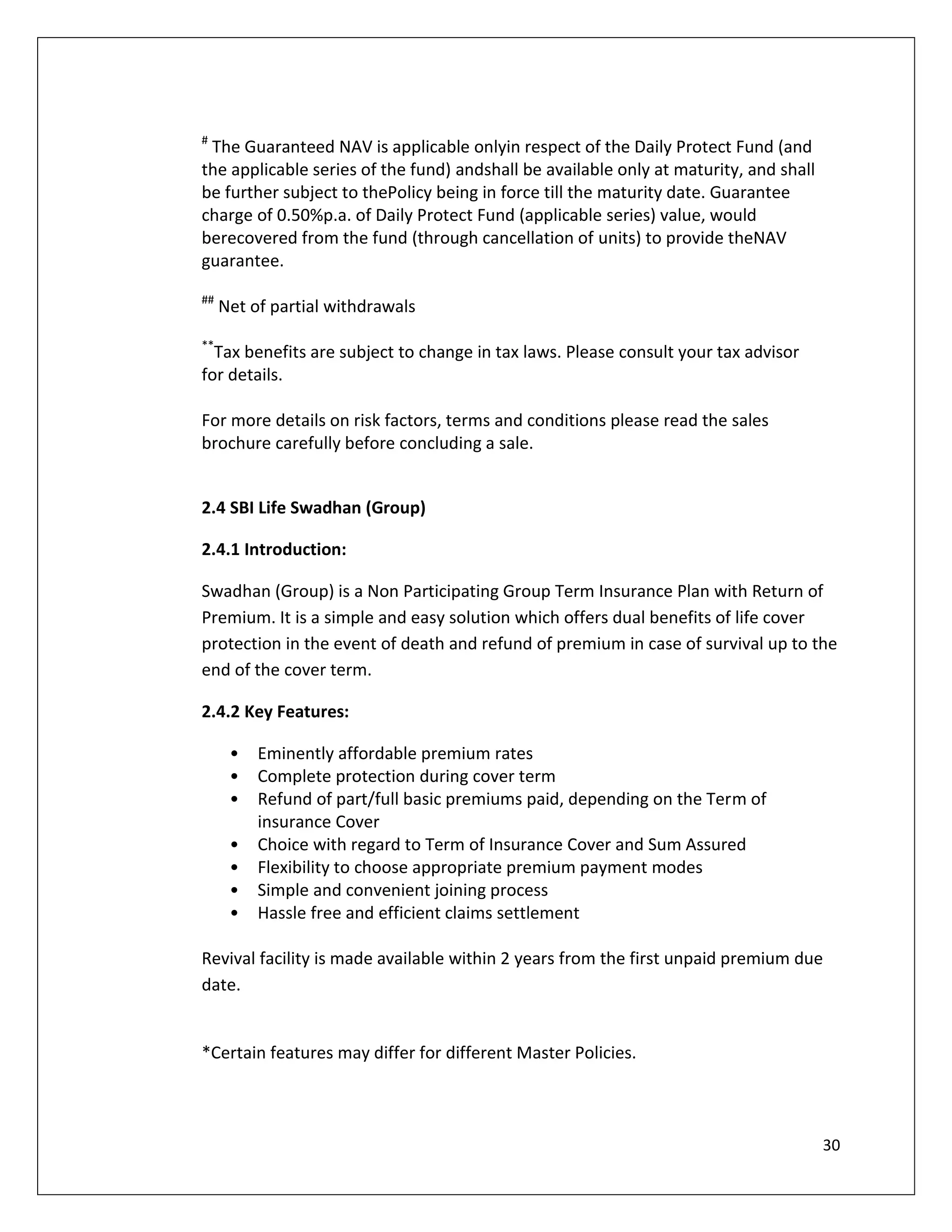 #
 The Guaranteed NAV is applicable onlyin respect of the Daily Protect Fund (and
the applicable series of the fund) andshall be available only at maturity, and shall
be further subject to thePolicy being in force till the maturity date. Guarantee
charge of 0.50%p.a. of Daily Protect Fund (applicable series) value, would
berecovered from the fund (through cancellation of units) to provide theNAV
guarantee.
##
     Net of partial withdrawals
**
  Tax benefits are subject to change in tax laws. Please consult your tax advisor
for details.

For more details on risk factors, terms and conditions please read the sales
brochure carefully before concluding a sale.


2.4 SBI Life Swadhan (Group)

2.4.1 Introduction:

Swadhan (Group) is a Non Participating Group Term Insurance Plan with Return of
Premium. It is a simple and easy solution which offers dual benefits of life cover
protection in the event of death and refund of premium in case of survival up to the
end of the cover term.

2.4.2 Key Features:

      •   Eminently affordable premium rates
      •   Complete protection during cover term
      •   Refund of part/full basic premiums paid, depending on the Term of
          insurance Cover
      •   Choice with regard to Term of Insurance Cover and Sum Assured
      •   Flexibility to choose appropriate premium payment modes
      •   Simple and convenient joining process
      •   Hassle free and efficient claims settlement

Revival facility is made available within 2 years from the first unpaid premium due
date.


*Certain features may differ for different Master Policies.



                                                                                       30
 