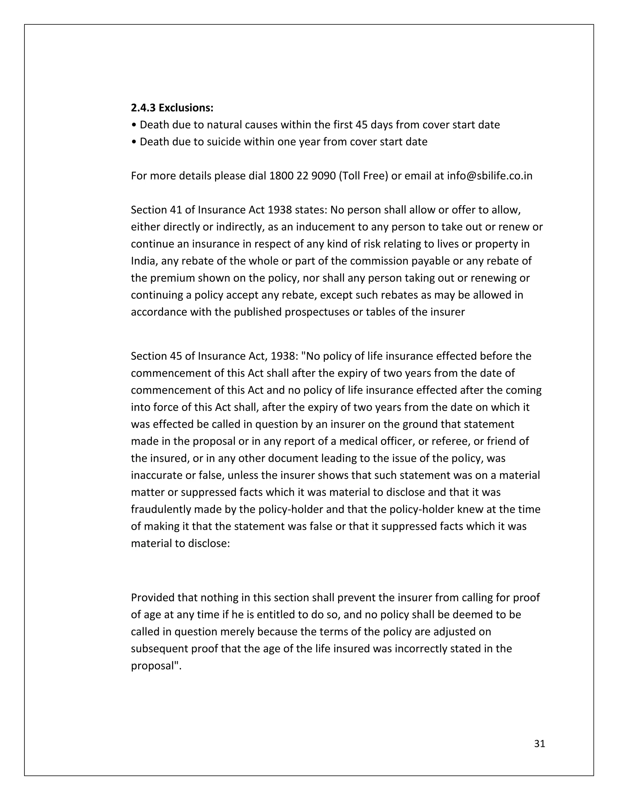 2.4.3 Exclusions:
• Death due to natural causes within the first 45 days from cover start date
• Death due to suicide within one year from cover start date

For more details please dial 1800 22 9090 (Toll Free) or email at info@sbilife.co.in

Section 41 of Insurance Act 1938 states: No person shall allow or offer to allow,
either directly or indirectly, as an inducement to any person to take out or renew or
continue an insurance in respect of any kind of risk relating to lives or property in
India, any rebate of the whole or part of the commission payable or any rebate of
the premium shown on the policy, nor shall any person taking out or renewing or
continuing a policy accept any rebate, except such rebates as may be allowed in
accordance with the published prospectuses or tables of the insurer


Section 45 of Insurance Act, 1938: "No policy of life insurance effected before the
commencement of this Act shall after the expiry of two years from the date of
commencement of this Act and no policy of life insurance effected after the coming
into force of this Act shall, after the expiry of two years from the date on which it
was effected be called in question by an insurer on the ground that statement
made in the proposal or in any report of a medical officer, or referee, or friend of
the insured, or in any other document leading to the issue of the policy, was
inaccurate or false, unless the insurer shows that such statement was on a material
matter or suppressed facts which it was material to disclose and that it was
fraudulently made by the policy-holder and that the policy-holder knew at the time
of making it that the statement was false or that it suppressed facts which it was
material to disclose:



Provided that nothing in this section shall prevent the insurer from calling for proof
of age at any time if he is entitled to do so, and no policy shall be deemed to be
called in question merely because the terms of the policy are adjusted on
subsequent proof that the age of the life insured was incorrectly stated in the
proposal".




                                                                                       31
 