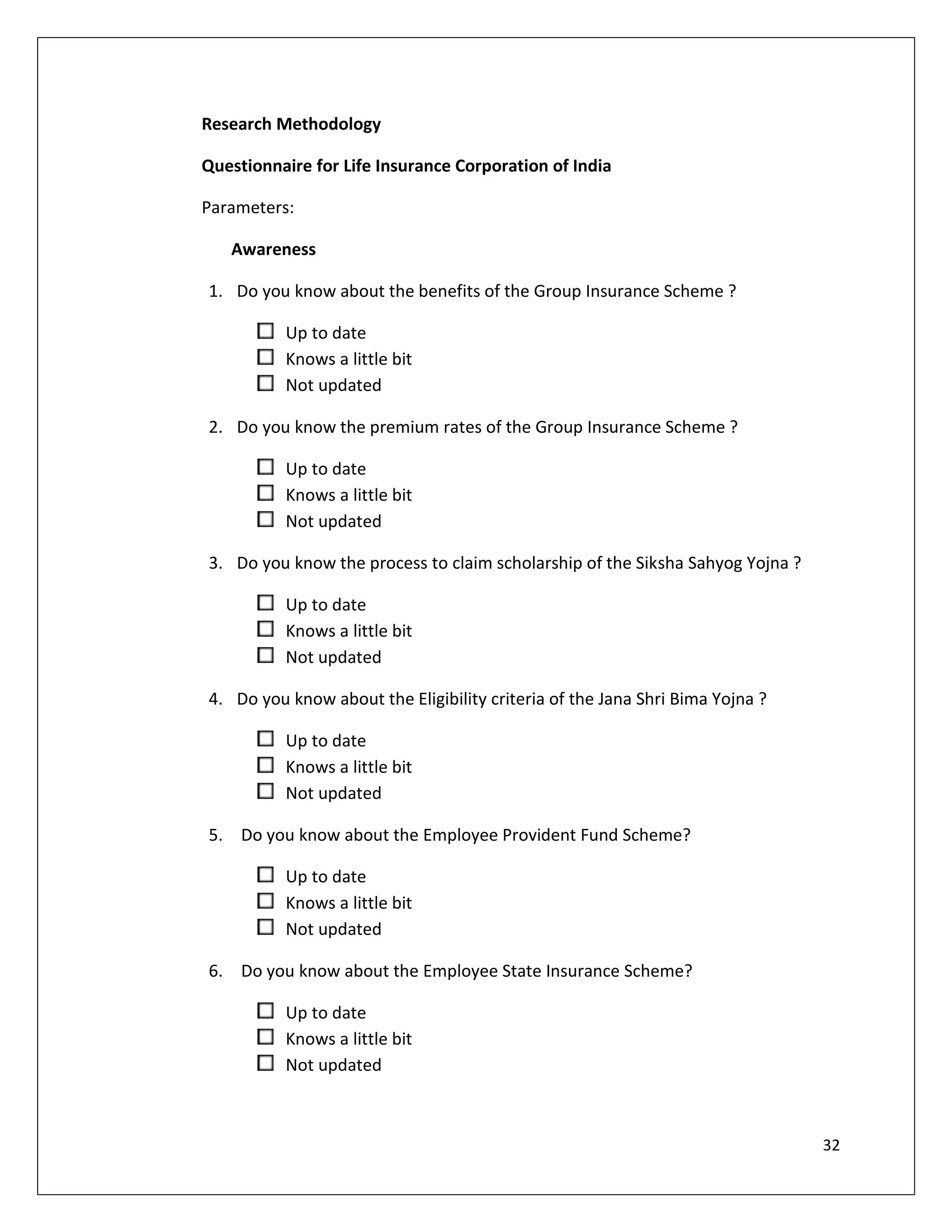 Research Methodology

Questionnaire for Life Insurance Corporation of India

Parameters:

   Awareness

1. Do you know about the benefits of the Group Insurance Scheme ?

          Up to date
          Knows a little bit
          Not updated

2. Do you know the premium rates of the Group Insurance Scheme ?

          Up to date
          Knows a little bit
          Not updated

3. Do you know the process to claim scholarship of the Siksha Sahyog Yojna ?

          Up to date
          Knows a little bit
          Not updated

4. Do you know about the Eligibility criteria of the Jana Shri Bima Yojna ?

          Up to date
          Knows a little bit
          Not updated

5. Do you know about the Employee Provident Fund Scheme?

          Up to date
          Knows a little bit
          Not updated

6. Do you know about the Employee State Insurance Scheme?

          Up to date
          Knows a little bit
          Not updated



                                                                               32
 