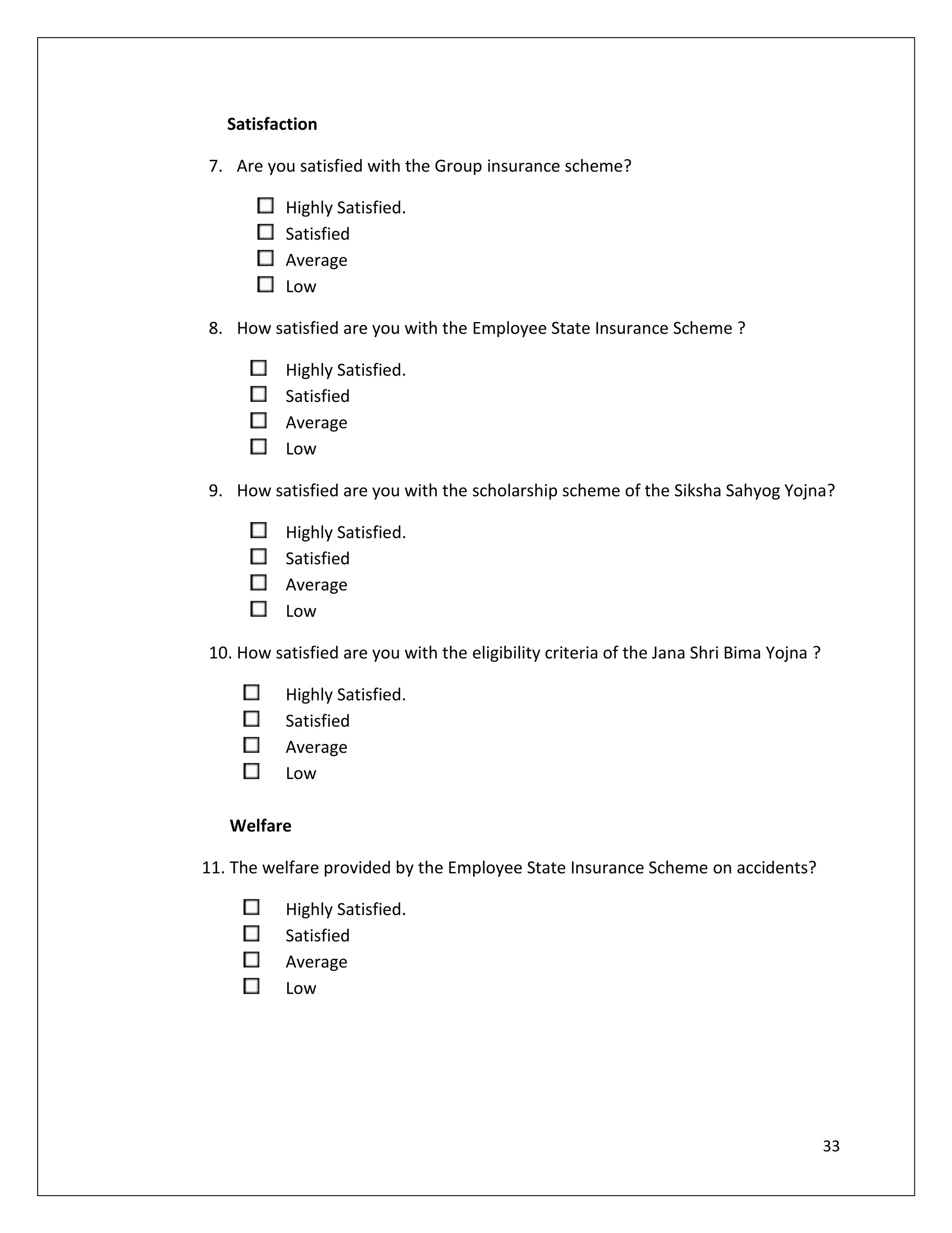 Satisfaction

7. Are you satisfied with the Group insurance scheme?

          Highly Satisfied.
          Satisfied
          Average
          Low

8. How satisfied are you with the Employee State Insurance Scheme ?

          Highly Satisfied.
          Satisfied
          Average
          Low

9. How satisfied are you with the scholarship scheme of the Siksha Sahyog Yojna?

          Highly Satisfied.
          Satisfied
          Average
          Low

10. How satisfied are you with the eligibility criteria of the Jana Shri Bima Yojna ?

          Highly Satisfied.
          Satisfied
          Average
          Low

   Welfare

11. The welfare provided by the Employee State Insurance Scheme on accidents?

          Highly Satisfied.
          Satisfied
          Average
          Low




                                                                                        33
 