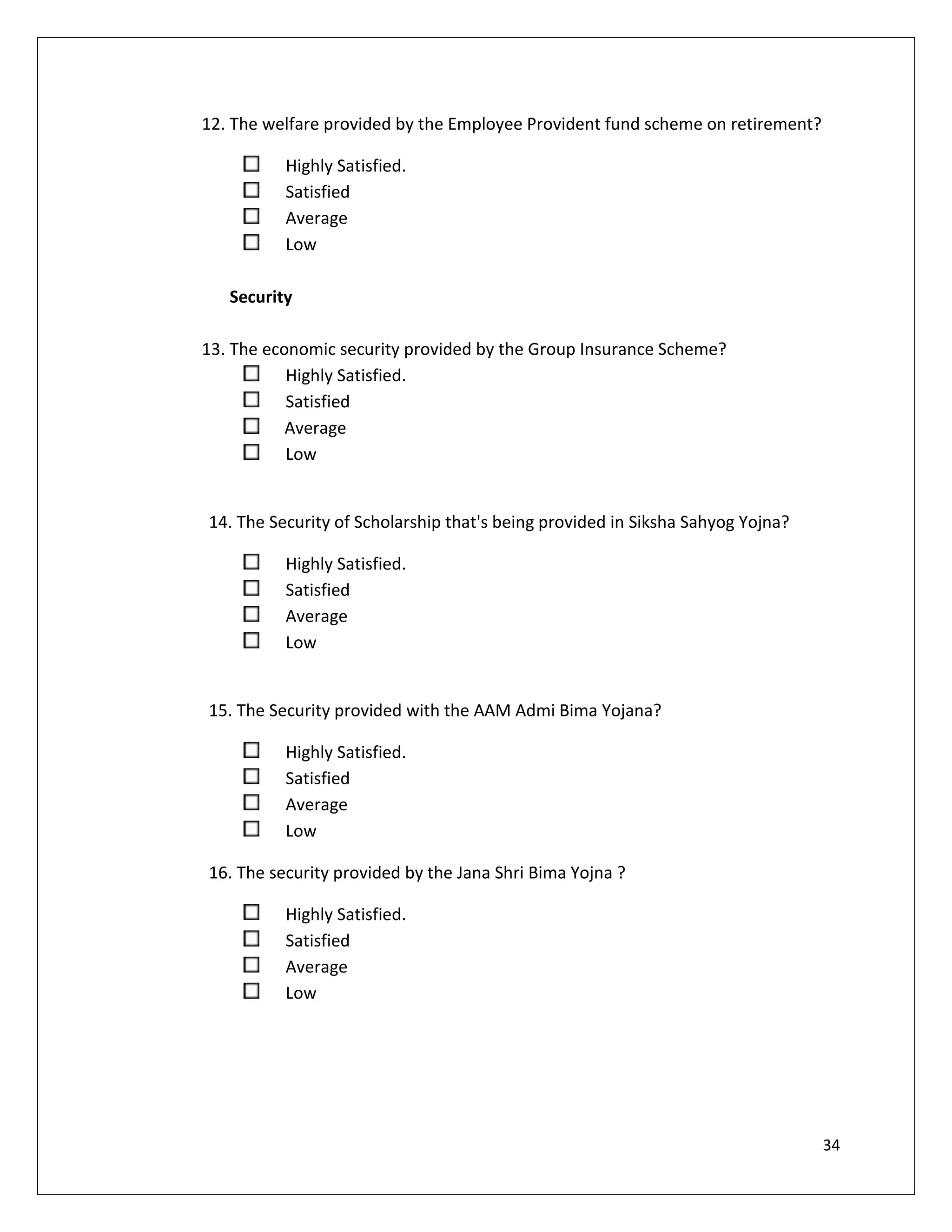 12. The welfare provided by the Employee Provident fund scheme on retirement?

          Highly Satisfied.
          Satisfied
          Average
          Low

   Security

13. The economic security provided by the Group Insurance Scheme?
           Highly Satisfied.
           Satisfied
           Average
           Low


14. The Security of Scholarship that's being provided in Siksha Sahyog Yojna?

          Highly Satisfied.
          Satisfied
          Average
          Low


15. The Security provided with the AAM Admi Bima Yojana?

          Highly Satisfied.
          Satisfied
          Average
          Low

16. The security provided by the Jana Shri Bima Yojna ?

          Highly Satisfied.
          Satisfied
          Average
          Low




                                                                                34
 