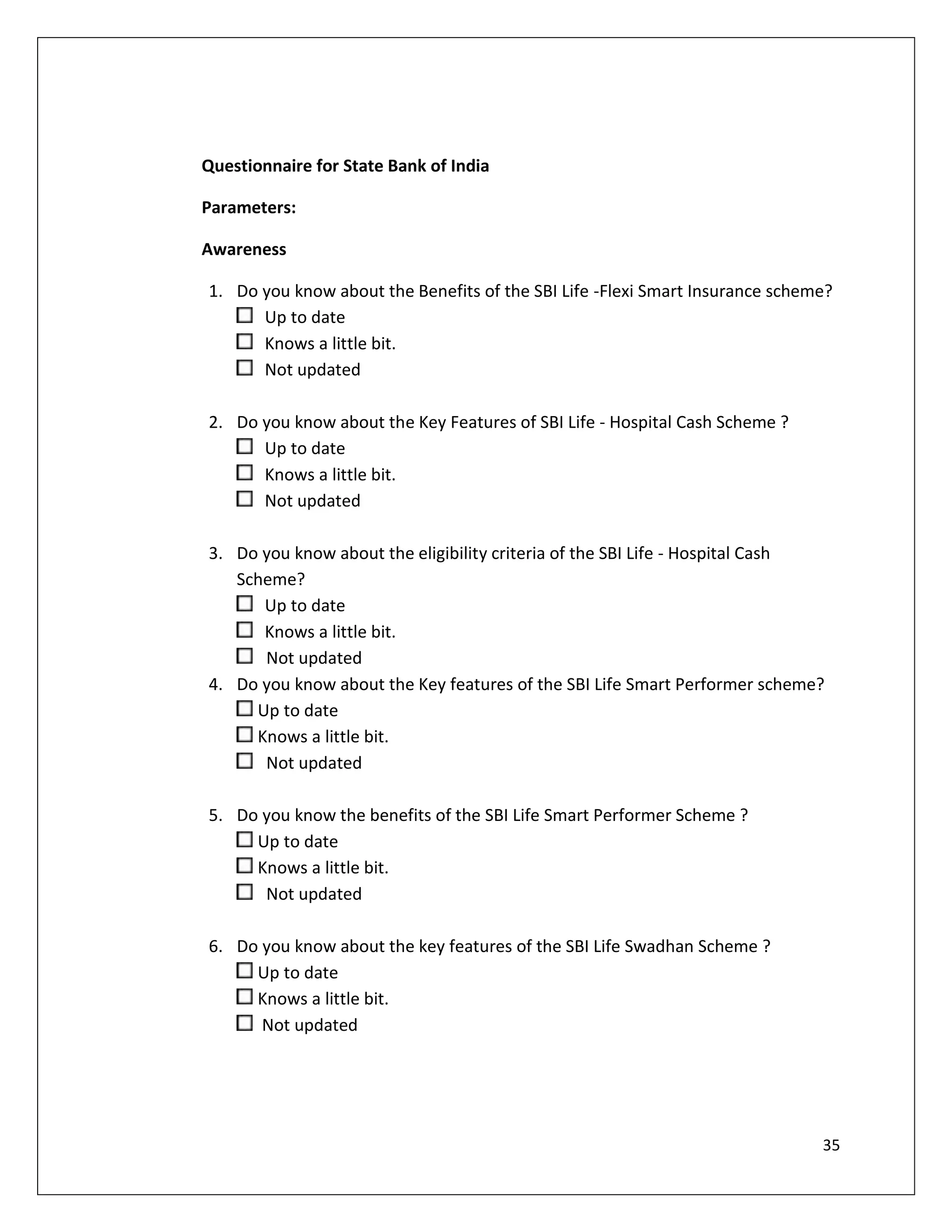 Questionnaire for State Bank of India

Parameters:

Awareness

1. Do you know about the Benefits of the SBI Life -Flexi Smart Insurance scheme?
      Up to date
      Knows a little bit.
      Not updated

2. Do you know about the Key Features of SBI Life - Hospital Cash Scheme ?
      Up to date
      Knows a little bit.
      Not updated

3. Do you know about the eligibility criteria of the SBI Life - Hospital Cash
   Scheme?
      Up to date
      Knows a little bit.
      Not updated
4. Do you know about the Key features of the SBI Life Smart Performer scheme?
     Up to date
     Knows a little bit.
      Not updated

5. Do you know the benefits of the SBI Life Smart Performer Scheme ?
     Up to date
     Knows a little bit.
      Not updated

6. Do you know about the key features of the SBI Life Swadhan Scheme ?
     Up to date
     Knows a little bit.
      Not updated




                                                                              35
 