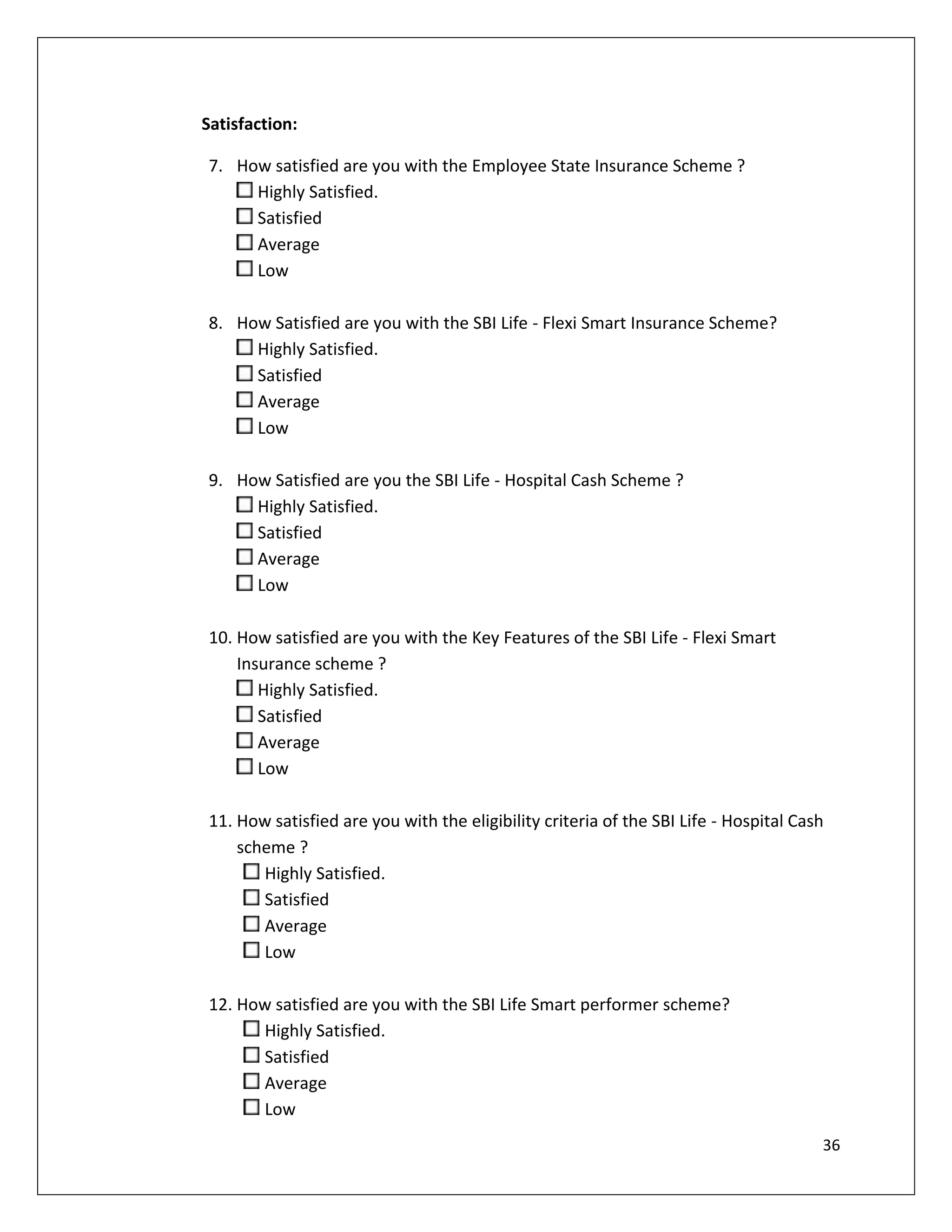 Satisfaction:

7. How satisfied are you with the Employee State Insurance Scheme ?
     Highly Satisfied.
     Satisfied
     Average
     Low

8. How Satisfied are you with the SBI Life - Flexi Smart Insurance Scheme?
     Highly Satisfied.
     Satisfied
     Average
     Low

9. How Satisfied are you the SBI Life - Hospital Cash Scheme ?
     Highly Satisfied.
     Satisfied
     Average
     Low

10. How satisfied are you with the Key Features of the SBI Life - Flexi Smart
    Insurance scheme ?
       Highly Satisfied.
       Satisfied
       Average
       Low

11. How satisfied are you with the eligibility criteria of the SBI Life - Hospital Cash
    scheme ?
       Highly Satisfied.
       Satisfied
       Average
       Low

12. How satisfied are you with the SBI Life Smart performer scheme?
      Highly Satisfied.
      Satisfied
      Average
      Low
                                                                                      36
 