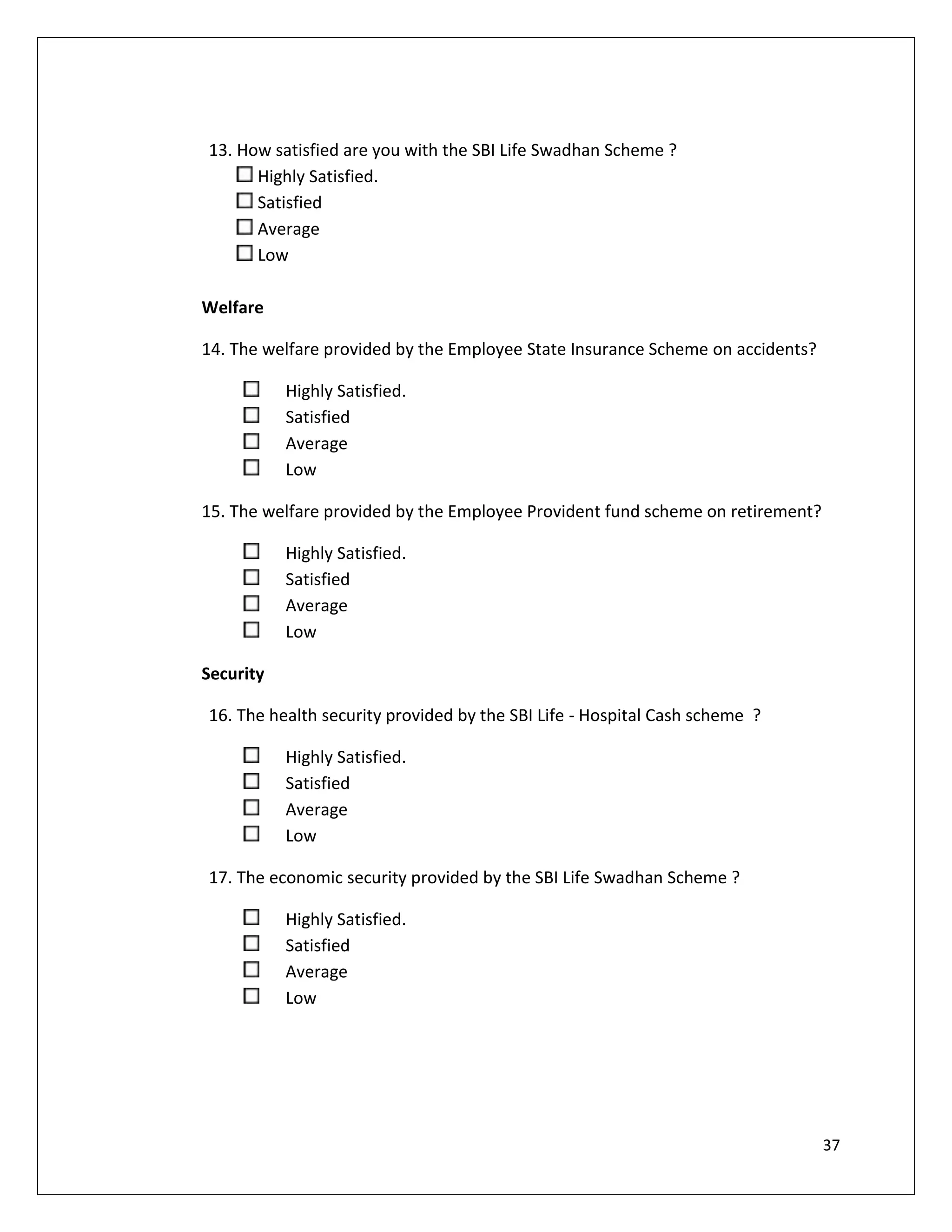 13. How satisfied are you with the SBI Life Swadhan Scheme ?
      Highly Satisfied.
      Satisfied
      Average
      Low

Welfare

14. The welfare provided by the Employee State Insurance Scheme on accidents?

           Highly Satisfied.
           Satisfied
           Average
           Low

15. The welfare provided by the Employee Provident fund scheme on retirement?

           Highly Satisfied.
           Satisfied
           Average
           Low

Security

16. The health security provided by the SBI Life - Hospital Cash scheme ?

           Highly Satisfied.
           Satisfied
           Average
           Low

17. The economic security provided by the SBI Life Swadhan Scheme ?

           Highly Satisfied.
           Satisfied
           Average
           Low




                                                                                37
 