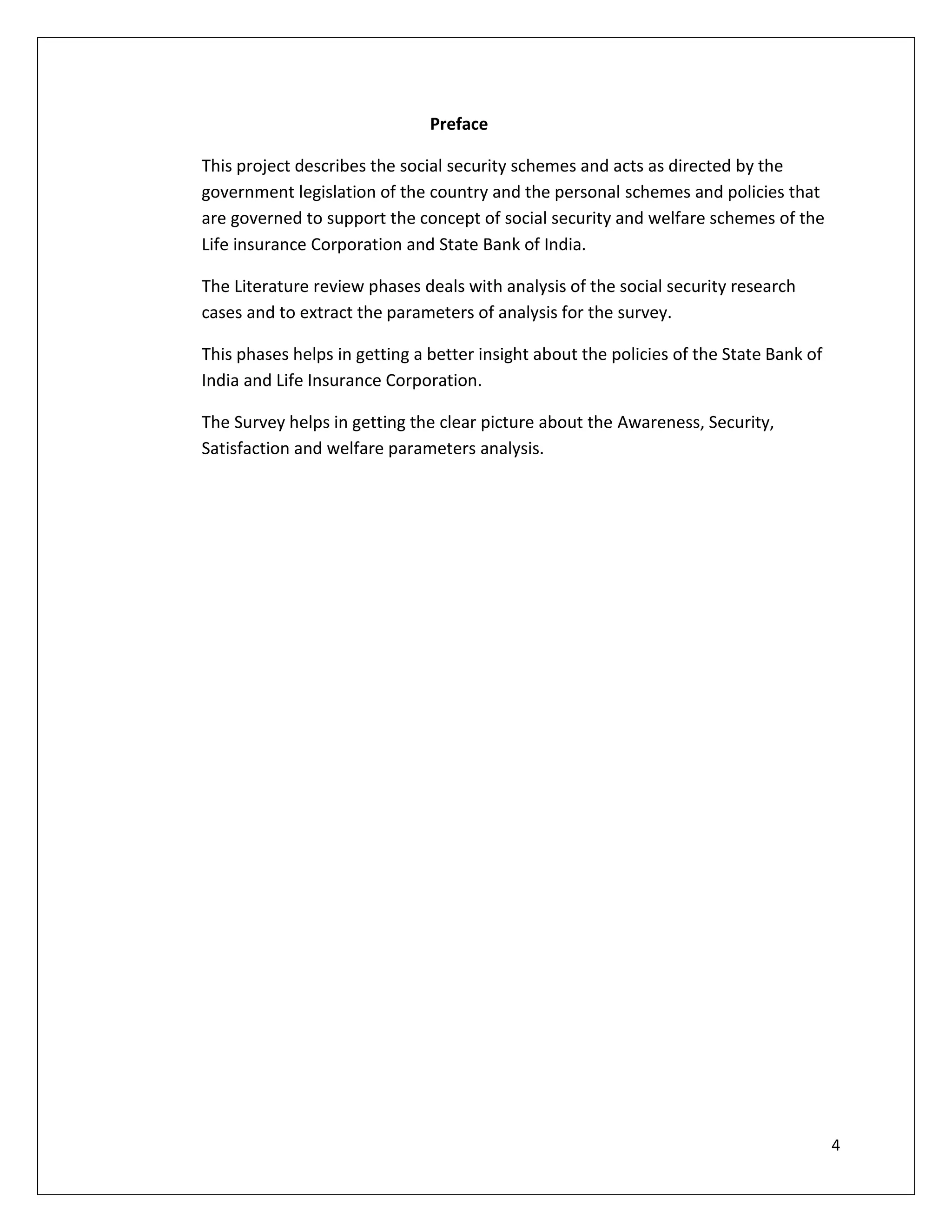 Preface

This project describes the social security schemes and acts as directed by the
government legislation of the country and the personal schemes and policies that
are governed to support the concept of social security and welfare schemes of the
Life insurance Corporation and State Bank of India.

The Literature review phases deals with analysis of the social security research
cases and to extract the parameters of analysis for the survey.

This phases helps in getting a better insight about the policies of the State Bank of
India and Life Insurance Corporation.

The Survey helps in getting the clear picture about the Awareness, Security,
Satisfaction and welfare parameters analysis.




                                                                                        4
 